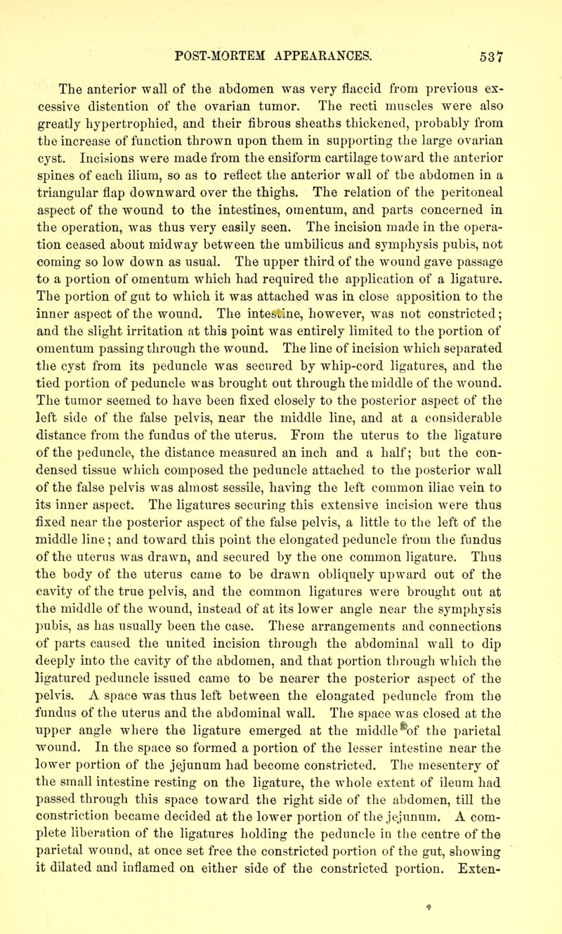 The anterior wall of the abdomen was very flaccid from previous ex- cessive distention of the ovarian tumor. The recti muscles were also greatly hypertrophied, and their fibrous sheaths thickened, probably from the increase of function thrown upon them in supporting the large ovarian cyst. Incisions were made from the ensiform cartilage toward the anterior spines of each ilium, so as to reflect the anterior wall of the abdomen in a triangular flap downward over the thighs. The relation of the peritoneal aspect of the wound to the intestines, omentum, and parts concerned in the operation, was thus very easily seen. The incision made in the opera- tion ceased about midway between the umbilicus and symphysis pubis, not coming so low down as usual. The upper third of the wound gave passage to a portion of omentum which had required tlie application of a ligature. The portion of gut to which it was attached was in close apposition to the inner aspect of the wound. The intestine, however, was not constricted; and the slight irritation at this point was entirely limited to the portion of omentum passing through the wound. The line of incision which separated the cyst from its peduncle was secured by whip-cord ligatures, and the tied portion of peduncle was brought out through the middle of the wound. The tumor seemed to have been fixed closely to the posterior aspect of the left side of the false pelvis, near the middle line, and at a considerable distance from the fundus of the uterus. From the uterus to the ligature of the peduncle, the distance measured an inch and a half; but the con- densed tissue which composed the peduncle attaclied to the posterior wall of the false pelvis was almost sessile, having the left common iliac vein to its inner aspect. The ligatures securing this extensive incision were thus fixed near the posterior aspect of the false pelvis, a little to the left of the middle line; and toward this point the elongated peduncle from the fundus of the uterus was drawn, and secured by the one common ligature. Thus the body of the uterus came to be drawn obliquely upward out of the cavity of the true pelvis, and the common ligatures were brought out at the middle of the wound, instead of at its lower angle near the symphysis pubis, as has usually been the case. These arrangements and connections of parts caused the united incision through the abdominal wall to dip deeply into the cavity of the abdomen, and that portion through which the ligatured peduncle issued came to be nearer the posterior aspect of the pelvis. A space was thus left between the elongated peduncle from the fundus of the uterus and the abdominal wall. The space was closed at the upper angle where the ligature emerged at the middle^of the parietal wound. In the space so formed a portion of the lesser intestine near the lower portion of the jejunum had become constricted. The mesentery of the small intestine resting on the ligature, the whole extent of ileum had passed through this space toward the right side of the abdomen, till the constriction became decided at the lower portion of the jejunum. A com- plete liberation of the ligatures holding the peduncle in the centre of the parietal wound, at once set free the constricted portion of the gut, showing it dilated and inflamed on either side of the constricted portion. Exten-