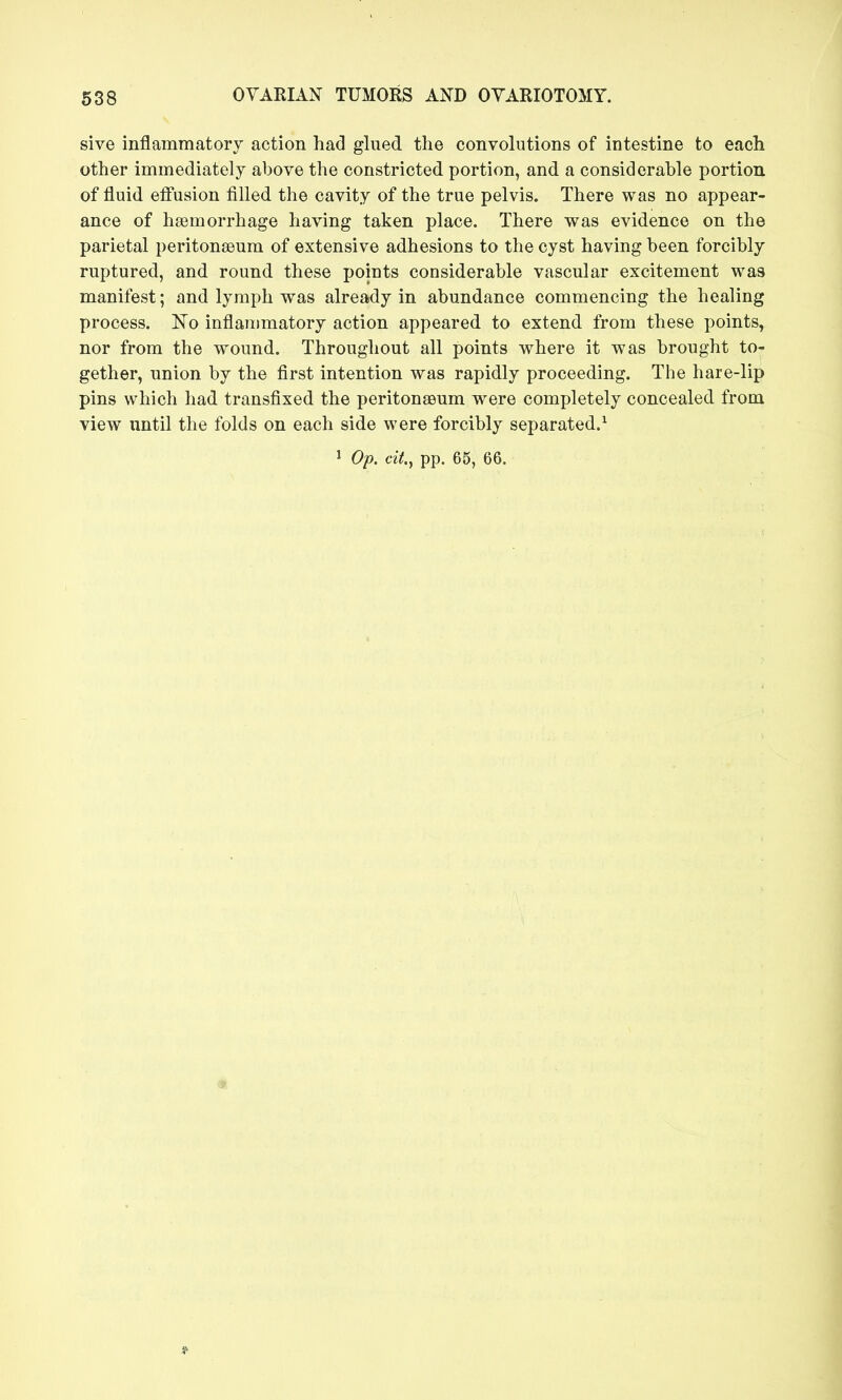 sive inflammatory action had glued the convolutions of intestine to each other immediately above the constricted portion, and a considerable portion of fluid effusion filled the cavity of the true pelvis. There was no appear- ance of hsemorrhage having taken place. There was evidence on the parietal peritonaeum of extensive adhesions to the cyst having been forcibly ruptured, and round these points considerable vascular excitement was manifest; and lymph was already in abundance commencing the healing process. No inflammatory action appeared to extend from these points, nor from the wound. Throughout all points where it was brought to- gether, union by the first intention was rapidly proceeding. The hare-lip pins which had transfixed the peritonaeum were completely concealed from view imtil the folds on each side were forcibly separated.^