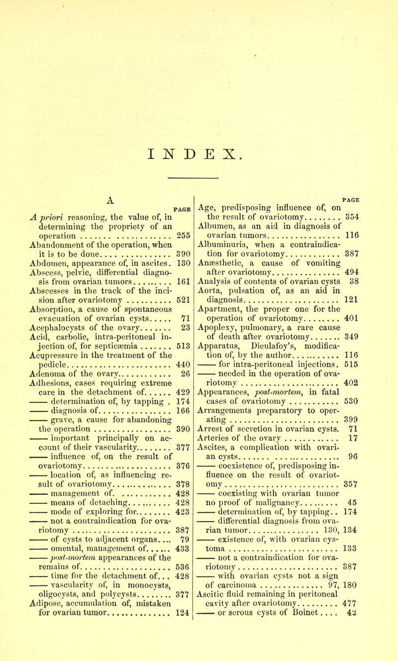 I l!^^ D E X. A PAGE A priori reasoning, the value of, in determining the propriety of an operation 255 Abandonment of the operation, when it is to be done 390 Abdomen, appearance of, in ascites. 130 Abscess, pelvic, differential diagno- sis from ovarian tumors 161 Abscesses in the track of the inci- sion after ovariotomy 521 Absorption, a cause of spontaneous evacuation of ovarian cysts 71 Acephalocysts of the ovary 23 Acid, carbolic, intra-peritoneal in- jection of, for septicaemia 513 Acupressure in the treatment of the pedicle 440 Adenoma of the ovary 26 Adhesions, cases requiring extreme care in the detachment of 429 determination of, by tapping . 174 diagnosis of 166 grave, a cause for abandoning the operation 390 important principally on ac- count of their vascularity... . 377 influence of, on the result of ovariotomy 376 location of, as influencing re- sult of ovariotomy 378 management of 428 means of detaching 428 mode of exploring for 423 not a contraindication for ova- riotomy 387 of cysts to adjacent organs.... 79 omental, management of 433 post-mortem appearances of the remains of 536 time for the detachment of... 428 vascularity of, in monocysts, oligocysts, and poly cysts 377 Adipose, accumulation of, mistaken for ovarian tumor 124 PAGE Age, predisposing influence of, on the result of ovariotomy 354 Albumen, as an aid in diagnosis of ovarian tumors. 116 Albuminuria, when a contraindica- tion for ovariotomy 387 Anaesthetic, a cause of vomiting after ovariotomy 494 Analysis of contents of ovarian cysts 38 Aorta, pulsation of, as an aid in diagnosis 121 Apartment, the proper one for the operation of ovariotomy 401 Apoplexy, pulmonary, a rare cause of death after ovariotomy 349 Apparatus, Dieulafoy's, modifica- tion of, by the author 116 for intra-peritoneal injections. 515 needed in the operation of ova- riotomy 402 Appearances, post-mortem^ in fatal cases of ovariotomy 530 Arrangements preparatory to oper- ating 399 Arrest of secretion in ovarian cysts. 71 Arteries of the ovary 17 Ascites, a complication with ovari- an cysts 96 — coexistence of, predisposing in- fluence on the result of ovariot- omy 357 coexisting with ovarian tumor no proof of malignancy 45 determination of, by tapping.. 174 differential diagnosis from ova- rian tumor 130, 134 existence of, with ovarian cys- toma 133 not a contraindication for ova- riotomy 387 with ovarian cysts not a sign of carcinoma 97, 180 Ascitic fluid remaining in peritoneal cavity after ovariotomy 477 or serous cysts of Boinet....