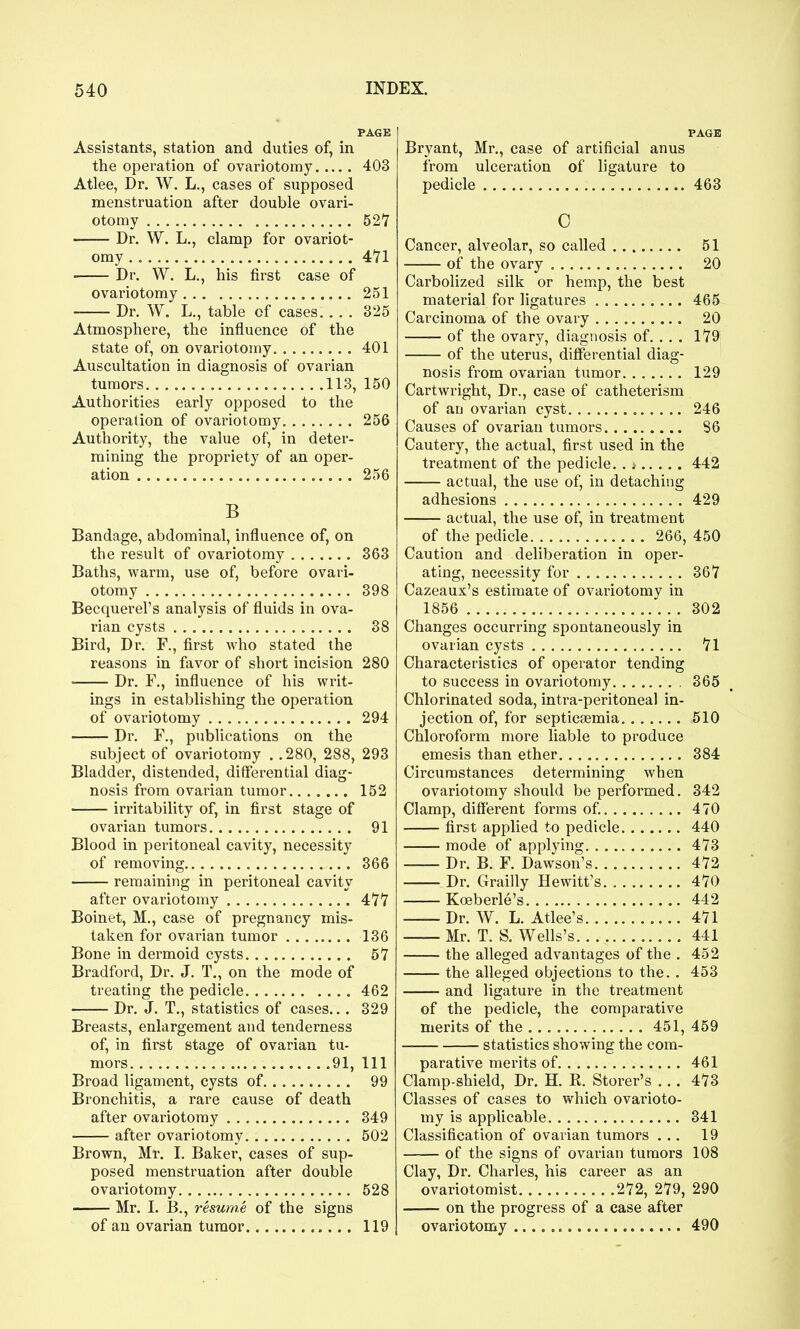 PAGE Assistants, station and duties of, in the operation of ovariotomy 403 Atlee, Dr. W. L., cases of supposed menstruation after double ovari- otomy 527 Dr. W. L,, clamp for ovariot- omy 4*71 Dr. W. L., his first case of ovariotomy 251 Dr. W. L., table of cases 325 Atmosphere, the influence of the state of, on ovariotomy 401 Auscultation in diagnosis of ovarian tumors 113, 150 Authorities early opposed to the operation of ovariotomy 256 Authority, the value of, in deter- mining the propriety of an oper- ation 256 B Bandage, abdominal, influence of, on the result of ovariotomy 363 Baths, warm, use of, before ovari- otomy 398 Becquei-el's analysis of fluids in ova- rian cysts 38 Bird, Dr. F., first who stated the reasons in favor of short incision 280 ■ Dr. F., influence of his writ- ings in establishing the operation of ovariotomy 294 Dr. F., publications on the subject of ovariotomy . .280, 288, 293 Bladder, distended, differential diag- nosis from ovarian tumor 152 irritability of, in first stage of ovarian tumors 91 Blood in peritoneal cavity, necessity of removing 366 remaining in peritoneal cavity after ovariotomy 4'7'7 Boinet, M., case of pregnancy mis- taken for ovarian tumor 136 Bone in dermoid cysts 57 Bradford, Dr. J. T., on the mode of treating the pedicle 462 Dr. J. T., statistics of cases... 329 Breasts, enlargement and tenderness of, in first stage of ovarian tu- mors 91, 111 Broad ligament, cysts of 99 Bronchitis, a rare cause of death after ovariotomy 349 after ovariotomy 502 Brown, Mr. I. Baker, cases of sup- posed menstruation after double ovariotomy 528 Mr. I. B., resume of the signs of an ovarian tumor 119 PAGE Bryant, Mr., case of artificial anus from ulceration of ligature to pedicle 463 0 Cancer, alveolar, so called 51 of the ovary 20 CarboHzed silk or hemp, the best material for ligatures 465 Carcinoma of the ovary 20 of the ovary, diagnosis of. .. . 179 of the uterus, differential diag- nosis from ovarian tumor 129 Cartwright, Dr., case of catheterism of an ovarian cyst 246 Causes of ovarian tumors 86 Cautery, the actual, first used in the treatment of the pedicle. .; 442 actual, the use of, in detaching adhesions 429 actual, the use of, in treatment of the pedicle 266, 450 Caution and deliberation in oper- ating, necessity for 367 Cazeaux's estimate of ovariotomy in 1856 302 Changes occurring spontaneously in ovarian cysts 71 Characteristics of operator tending to success in ovariotomy 365 Chlorinated soda, intra-peritoneal in- jection of, for septicaemia 510 Chloroform more liable to produce emesis than ether 384 Circumstances determining when ovariotomy should be performed. 342 Clamp, different forms of 470 first applied to pedicle 440 mode of applying 473 Dr. B. F. Dawson's 472 Dr. Grailly Hewitt's. 470 Koeberle's 442 Dr. W. L. Atlee's 471 Mr. T. S. Wells's 441 the alleged advantages of the . 452 the alleged objections to the. . 453 and ligature in the treatment of the pedicle, the comparative merits of the 451, 459 statistics showing the com- parative merits of 461 Clamp-shield, Dr. H. R. Storer's ... 473 Classes of cases to which ovai-ioto- my is applicable 341 Classification of ovarian tumors ... 19 of the signs of ovarian tumors 108 Clay, Dr. Charles, his career as an ovariotomist 272, 279, 290 on the progress of a case after ovariotomy 490