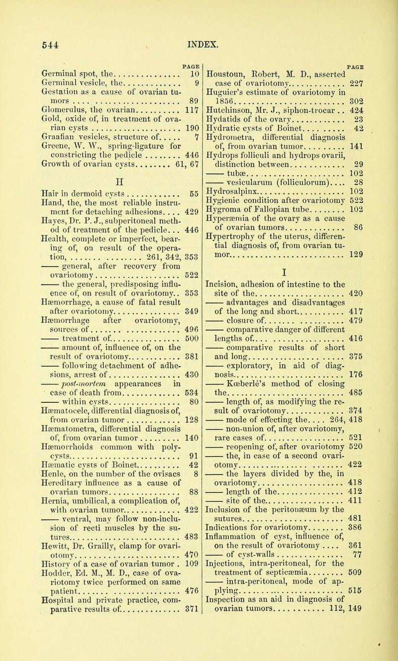 PAGE Germinal spot, the 10 Germinal vesicle, the 9 Gestation as a cause of ovarian tu- mors 89 Glomerulus, the ovarian 117 Gold, oxide of, in treatment of ova- rian cysts 190 Graafian vesicles, structure of 7 Greene, W. W., spring-ligature for constricting the pedicle 446 Growth of ovarian cysts 61, 6*7 H Hair in dermoid cysts 55 Hand, the, the most reliable instru- ment for detaching adhesions. ... 429 Hayes, Dr. P. J., subperitoneal meth- od of treatment of the pedicle... 446 Health, complete or imperfect, bear- ing of, on result of the opera- tion, 261, 342, 353 general, after recovery from ovariotomy 522 the general, predisposing influ- ence of, on result of ovariotomy.. 353 Haemorrhage, a cause of fatal result after ovariotomy 349 Hgemorrhage after ovariotomy, sources of 496 treatment of. 500 amount of, influence of, on the result of ovariotomy.. 381 following detachment of adhe- sions, arrest of 430 post-mortem appearances in case of death from 534 within cysts 80 Hsematocele, differential diagnosis of, from ovarian tumor 128 Hsematometra, differential diagnosis of, from ovarian tumor 140 Haemorrhoids common with poly- cysts 91 Haematic cysts of Boinet 42 Henle, on the number of the ovisacs 8 Hereditai-y influence as a cause of ovarian tumors 88 Hernia, umbilical, a complication of, with ovarian tumor.,, 422 ventral, may follow non-inclu- sion of recti muscles by the su- tures 483 Hewitt, Dr. Grailly, clamp for ovari- otomy 4Y0 History of a case of ovarian tumor . 109 Hodder, Ed. M., M. D., case of ova- riotomy twice performed on same patient 476 Hospital and private practice, com- parative results of. 3V1 PAGE Houstoun, Robert, M. D., asserted case of ovariotomy 22-7 Huguier's estimate of ovariotomy in 1856 302 Hutchinson, Mr. J., siphon-trocar .. 424 Hydatids of the ovary 23 Hydratic cysts of Boinet 42 Hydrometra, differential diagnosis of, from ovarian tumor 141 Hydrops folliculi and hydrops ovarii, distinction between 29 tubae 102 vesicularum (folliculorum).... 28 Hydrosalpinx 102 Hygienic condition after ovariotomy 522 Hygroma of Fallopian tube 102 Hyperaemia of the ovary as a cause of ovarian tumors 86 Hypertrophy of the uterus, differen- tial diagnosis of, from ovarian tu- mor 129 I Incision, adhesion of intestine to the site of the 420 advantages and disadvantages of the long and short 417 closure of 479 comparative danger of different lengths of. 416 comparative results of short and long 375 exploratory, in aid of diag- nosis 176 Koeberle's method of closing the 485 length of, as modifying the re- sult of ovariotomy 374 mode of effecting the 264, 418 non-union of, after ovariotomy, rare cases of , 521 reopening of, after ovariotomy 520 the, in case of a second ovari- otomy 422 the layers divided by the, in ovariotomy 418 length of the 412 site of the 411 Inclusion of the peritonaeum by the sutures 481 Indications for ovariotomy 386 Inflammation of cyst, influence of, on the result of ovariotomy .... 361 of cyst-walls 77 Injections, intra-peritoneal, for the treatment of septicaemia 509 intra-peritoneal, mode of ap- plying 515 Inspection as an aid in diagnosis of ovarian tumors 112, 149