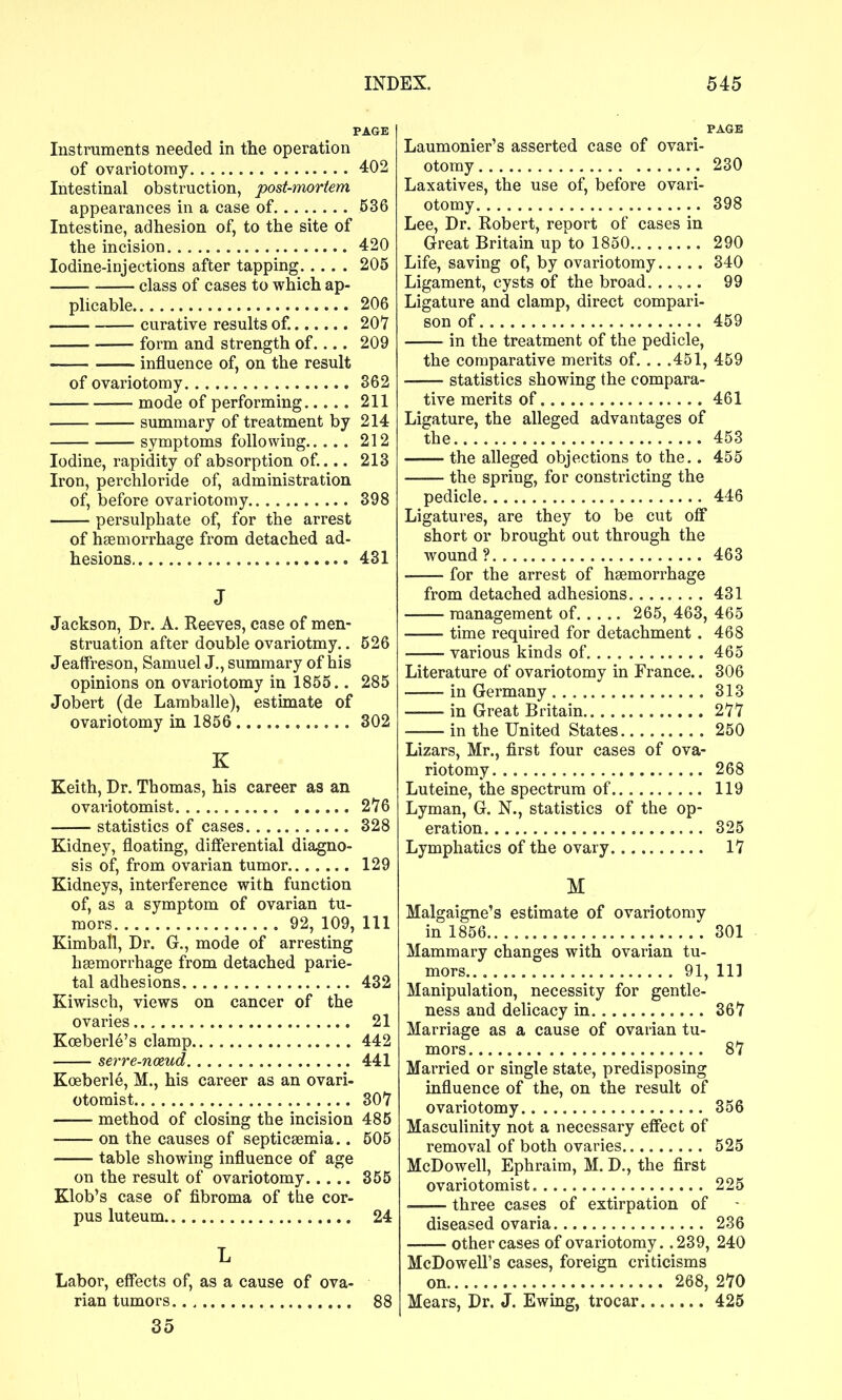 PAGE Instruments needed in the operation of ovariotomy 402 Intestinal obstruction, post-mortem appearances in a case of 536 Intestine, adhesion of, to the site of the incision 420 Iodine-injections after tapping 205 class of cases to which ap- plicable 206 — curative results of. 207 form and strength of.... 209 influence of, on the result of ovariotomy 362 mode of performing 211 summary of treatment by 214 symptoms following 212 Iodine, rapidity of absorption of... 213 Iron, perchloride of, administration of, before ovariotomy 398 persulphate of, for the arrest of haemorrhage from detached ad- hesions 431 J Jackson, Dr. A. Reeves, case of men- struation after double ovariotmy.. 526 Jeaffreson, Samuel J., summary of his opinions on ovariotomy in 1855.. 285 Jobert (de Lamballe), estimate of ovariotomy in 1856 302 K Keith, Dr. Thomas, his career as an ovaviotomist 276 statistics of cases 328 Kidney, floating, differential diagno- sis of, from ovarian tumor 129 Kidneys, interference with function of, as a symptom of ovarian tu- mors 92, 109, 111 Kimball, Dr. G., mode of arresting haemorrhage from detached parie- tal adhesions 432 Kiwisch, views on cancer of the ovaries 21 Koeberle's clamp 442 serre-noeud 441 Koeberle, M., his career as an ovari- otomist 307 method of closing the incision 485 on the causes of septicaemia.. 505 table showing influence of age on the result of ovariotomy 355 Klob's case of fibroma of the cor- pus luteum 24 L Labor, effects of, as a cause of ova- rian tumors. 88 35 PAGE Laumonier's asserted case of ovari- otomy 230 Laxatives, the use of, before ovari- otomy 398 Lee, Dr. Robert, report of cases in Great Britain up to 1850 290 Life, saving of, by ovariotomy 340 Ligament, cysts of the broad. . .,.. 99 Ligature and clamp, direct compari- son of 459 in the treatment of the pedicle, the comparative merits of. .. .451, 459 statistics showing the compara- tive merits of 461 Ligature, the alleged advantages of the 453 the alleged objections to the.. 455 the spring, for constricting the pedicle 446 Ligatures, are they to be cut off short or brought out through the wound? 463 for the arrest of haemorrhage from detached adhesions 431 management of 265, 463, 465 time required for detachment . 468 various kinds of 465 Literature of ovariotomy in France.. 306 in Germany 313 in Great Britain 277 in the United States 250 Lizars, Mr., first four cases of ova- riotomy 268 Luteine, the spectrum of 119 Lyman, G. N., statistics of the op- eration 325 Lymphatics of the ovary 17 M Malgaigne's estimate of ovariotomy in 1856 301 Mammary changes with ovarian tu- mors 91, 111 Manipulation, necessity for gentle- ness and delicacy in 367 Marriage as a cause of ovarian tu- mors 87 Married or single state, predisposing influence of the, on the result of ovariotomy 356 Masculinity not a necessary effect of removal of both ovaries 525 McDowell, Ephraim, M. D., the first ovariotomist 225 ' three cases of extirpation of diseased ovaria 236 other cases of ovariotomy. .239, 240 McDowell's cases, foreign criticisms on 268, 270 Mears, Dr. J. Ewing, trocar 425