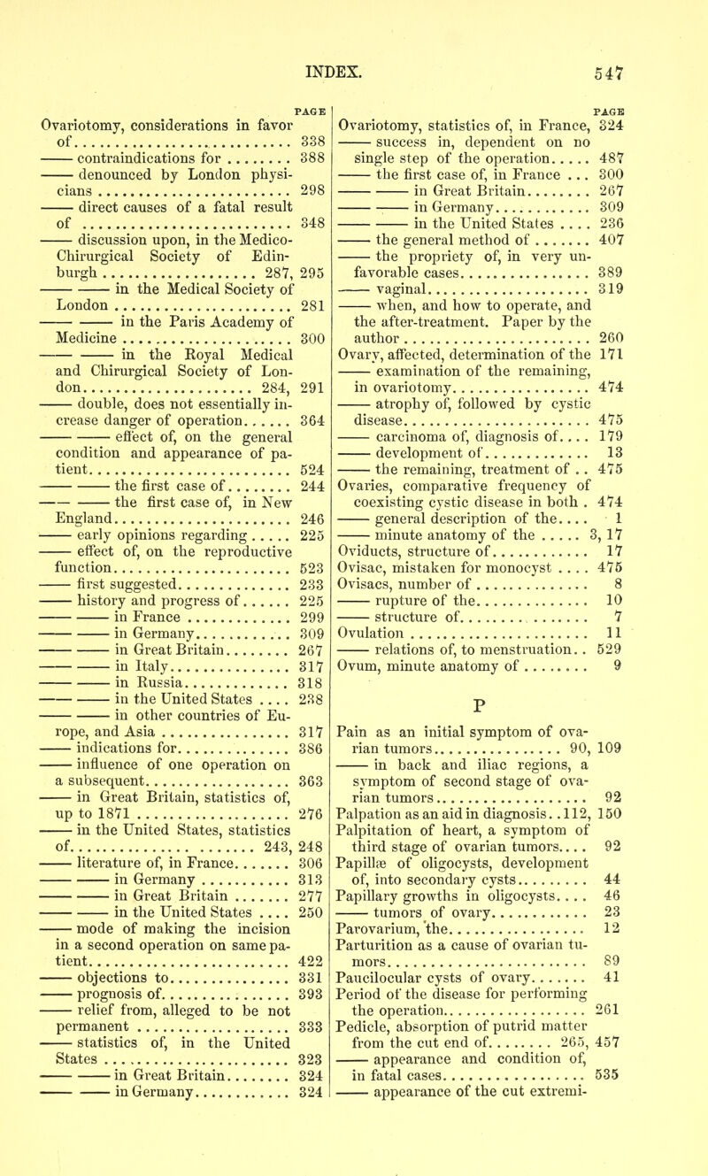 PAGE Ovariotomy, considerations in favor of 338 contraindications for 388 denounced by London physi- cians 298 direct causes of a fatal result of 348 discussion upon, in the Medico- Chirurgical Society of Edin- burgh 287, 295 in the Medical Society of London 281 in the Paris Academy of Medicine 300 in the Eoyal Medical and Chirurgical Society of Lon- don 284, 291 double, does not essentially in- crease danger of operation 364 eflect of, on the general condition and appearance of pa- tient 524 the first case of 244 the first case of, in New England 246 early opinions regarding 225 effect of, on the reproductive function 523 first suggested 233 history and progress of 225 in France 299 in Germany 309 in Great Britain 26Y in Italy SIT in Russia 318 in the United States 238 in other countries of Eu- rope, and Asia 317 indications for 386 influence of one operation on a subsequent 363 in Great Britain, statistics of, up to 1871 276 in the United States, statistics of 243, 248 literature of, in France 306 in Germany 313 in Great Britain ., 277 in the United States 250 mode of making the incision in a second operation on same pa- tient 422 objections to 331 prognosis of 393 relief from, alleged to be not permanent 333 statistics of, in the United States 323 in Great Britain 324 in Germany 324 PAGE Ovariotomy, statistics of, in France, 324 success in, dependent on no single step of the operation 487 the first case of, in France ... 300 in Great Britain 267 in Germany 309 in the United States 236 the general method of 407 the propriety of, in very un- favorable cases 389 vaginal 319 when, and how to operate, and the after-treatment. Paper by the author 260 Ovary, affected, determination of the 171 examination of the remaining, in ovariotomy 474 atrophy of, followed by cystic disease 475 carcinoma of, diagnosis of... . 179 development of 13 the remaining, treatment of .. 475 Ovaries, comparative frequency of coexisting cystic disease in both . 474 general description of the.... 1 minute anatomy of the 3, 17 Oviducts, structure of 17 Ovisac, mistaken for monocyst .... 475 Ovisacs, number of 8 rupture of the 10 structure of 7 Ovulation 11 relations of, to menstruation.. 529 Ovum, minute anatomy of 9 P Pain as an initial symptom of ova- rian tumors 90,109 in back and iliac regions, a symptom of second stage of ova- rian tumors 92 Palpation as an aid in diagnosis ..112, 150 Palpitation of heart, a symptom of third stage of ovarian tumors.... 92 PapillcB of oligocysts, development of, into secondai-y cysts 44 Papillary growths in oligocysts. ... 46 tumors of ovary 23 Parovarium, the 12 Parturition as a cause of ovarian tu- mors 89 Paucilocular cysts of ovary 41 Period of the disease for performing the operation 261 Pedicle, absorption of putrid matter from the cut end of 265, 457 appearance and condition of, in fatal cases 535 appearance of the cut extremi-