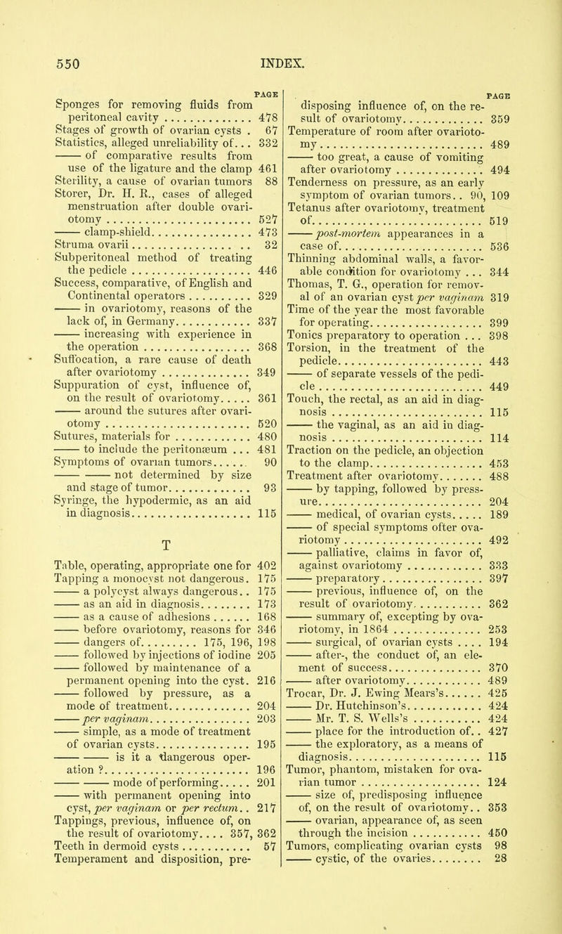 PAGE Sponges for removing fluids from peritoneal cavity 478 Stages of growth of ovarian cysts . 67 Statistics, alleged unreliability of... 332 of comparative results from use of the ligature and the clamp 461 Sterility, a cause of ovarian tumors 88 Storer, Dr. H. R., cases of alleged menstruation after double ovari- otomy 527 clamp-shield 473 Struma ovarii 32 Subperitoneal method of treating the pedicle 446 Success, comparative, of English and Continental operators 329 in ovariotomy, reasons of the lack of, in Germany 337 increasing with experience in the operation 368 Suffocation, a rare cause of death after ovariotomy 349 Suppuration of cyst, influence of, on the result of ovariotomy 361 around the sutures after ovari- otomy 520 Sutures, materials for 480 to include the peritonaeum ... 481 Symptoms of ovarian tumors 90 not determined by size and stage of tumor 93 Sj'ringe, the hypodermic, as an aid in diagnosis 115 T Table, operating, appropriate one for 402 Tapping a monocvst not dangerous. 175 a polycyst always dangerous.. 175 as an aid in diagnosis 173 as a cause of adhesions 168 before ovariotomy, reasons for 346 dangers of 175, 196, 198 followed by injections of iodine 205 followed by maintenance of a permanent opening into the cyst. 216 followed by pressure, as a mode of treatment 204 per Vaginam 203 simple, as a mode of treatment of ovarian cysts 195 is it a tiangerous oper- ation ? 196 mode of performing 201 with permanent opening into cyst, per vaginam or per rectum.. 217 Tappings, previous, influence of, on the result of ovariotomy 357, 362 Teeth in dermoid cysts 57 Temperament and disposition, pre- PAGB disposing influence of, on the re- sult of ovariotomy 359 Temperature of room after ovarioto- my 489 too great, a cause of vomiting after ovariotomy 494 Tenderness on pressure, as an early symptom of ovarian tumors.. 90, 109 Tetanus after ovariotomv, treatment of \ 519 post-mortem appearances in a case of 536 Thinning abdominal walls, a favor- able condition for ovariotomy . .. 344 Thomas, T. G., operation for remov- al of an ovarian cyst^<?r vaginam 319 Time of the year the most favorable for operating 399 Tonics preparatory to operation . .. 398 Torsion, in the treatment of the pedicle 443 of separate vessels of the pedi- cle 449 Touch, the rectal, as an aid in diag- nosis 115 the vaginal, as an aid in diag- nosis 114 Traction on the pedicle, an objection to the clamp 453 Treatment after ovariotomy 488 by tapping, followed by press- ure 204 medical, of ovarian cysts 189 of special symptoms ofter ova- riotomy 492 palliative, claims in favor of, against ovariotomy 333 preparatory 397 previous, influence of, on the result of ovariotomy 362 summary of, excepting by ova- riotomy, in 1864 253 surgical, of ovarian cysts .... 194 after-, the conduct of, an ele- ment of success 370 after ovariotomy 489 Trocar, Dr. J. Ewing Mears's 425 Dr. Hutchinson's 424 Mr. T. S. Wells's 424 place for the introduction of.. 427 the exploratory, as a means of diagnosis 115 Tumor, phantom, mistaken for ova- rian tumor 124 size of, predisposing influence of, on the result of ovariotomy.. 353 ovarian, appearance ofj as seen through the incision 450 Tumors, complicating ovarian cysts 98 cystic, of the ovaries........ 28