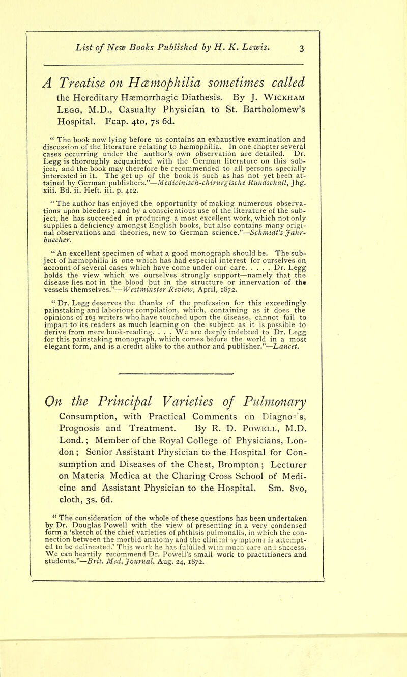 A Treatise on Hcemophilia sometimes called the Hereditary Hasmorrhagic Diathesis. By J. Wickham Legg, M.D., Casualty Physician to St. Bartholomew's Hospital. Fcap. 4to, 7s 6d.  The book now lying before us contains an exhaustive examination and discussion of the literature relating to hemophilia. In one chapter several cases occurring under the author's own observation are detailed. Dr. Legg is thoroughly acquainted with the German literature on this sub- ject, and the book may therefore be recommended to all persons specially interested in it. The get up of the book is such as has not yet been at- tained by German publishers.—Medicinisch-chirurgische Rundschall, Jhg. xiii. Bd. ii. Heft. iii. p. 412.  The author has enjoyed the opportunity of making numerous observa- tions upon bleeders ; and by a conscientious use of the literature of the sub- ject, he has succeeded in producing a most excellent work, which not only supplies a deficiency amongst English books, but also contains many origi- nal observations and theories, new to German science.—Schmidt's Jahr- buecher.  An excellent specimen of what a good monograph should be. The sub- ject of hemophilia is one which has had especial interest for ourselves on account of several cases which have come under our care Dr. Legg holds the view which we ourselves strongly support—namely that the disease lies not in the blood but in the structure or innervation of the vessels themselves.—Westminster Review, April, 1872.  Dr. Legg deserves the thanks of the profession for this exceedingly painstaking and laborious compilation, which, containing as it does the opinions of 163 writers who have touched upon the disease, cannot fail to impart to its readers as much learning on the subject as it is possible to derive from mere book-reading. . . . We are deeply indebted to Dr. Legg for this painstaking monograph, which comes before the world in a most elegant form, and is a credit alike to the author and publisher.—Lancet. On the Principal Varieties of Pulmonary Consumption, with Practical Comments cn Diagno^'s, Prognosis and Treatment. By R. D. Powell, M.D. Lond.; Member of the Royal College of Physicians, Lon- don; Senior Assistant Physician to the Hospital for Con- sumption and Diseases of the Chest, Brompton ; Lecturer on Materia Medica at the Charing Cross School of Medi- cine and Assistant Physician to the Hospital. Sm. 8vo, cloth, 3s. 6d.  The consideration of the whole of these questions has been undertaken by Dr. Douglas Powell with the view of presenting in a very condensed form a 'sketch of the chief varieties of phthisis pulmonalis, in which the con- nection between the morbid anatomy and the clinical symptoms is attempt- ed to be delineated.' This work he has fuluUed with much care an:l success. We can heartily recommend Dr. Powell's small work to practitioners and students.—Brit. Med. Journal. Aug. 24, 1872.
