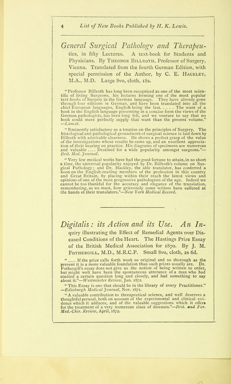 General Surgical Pathology and Therapeu- tics,, in fifty Lectures. A text-book for Students and Physicians. By Theodor Billroth, Professor of Surgery, Vienna. Translated from the fourth German Edition, with special permission of the Author, by C. E. Hackley, M.A., M.D, Large 8vo, cloth, i8s. Professor Billroth has long been recognised as one of the most scien- tific of living Surgeons, his lectures forming one of the most popular text-books of Surgery in the German language. They have already gone through four editions in German, and have been translated into all the chief European languages, English being the last. .... The want of a book in the English language presenting in a concise form the views of the German pathologists, has been long felt, and we venture to say that no book could more perfectly supply that want than the present volume. —Lancet. Eminently satisfactory as a treatise on the principles of Surgery. The histological and pathological groundwork of surgical science is laid down by Billroth with admirable clearness. He shows a perfect grasp of the value of the investigations whose results he sums up, and an excellent apprecia- tion of their bearing on practice. His diagrams of specimens are numerous and valuable Destined for a wide popularity amongst surgeons.— Brit. Med. Journal. Very few medical works have had the good fortune to attain, in so short a time, the universal popularity enjoyed by Dr. Billroth's volume on Sur- gical Pathology; and Dr. Hackley, the able translator, has conferred a boon on the English-reading members of the profession in this country and Great Britain, by placing within their reach the latest views and opinions of one of the most progressive pathologists of the age. Indeed we cannot be too thankful for the accuracy and elegance of the translation, remembering, as we must, how grievously some writers have suffered at ■the hands of their translators.—New York Medical Record, Digitalis: its Action and its Use. An In- quiry illustrating the Effect of Remedial Agents over Dis- eased Conditions of the Heart. The Hastings Prize Essay of the British Medical Association for 1870. By J. M. FoTHERGiLL, M.D., M.R.C.P. Small 8vo, cloth, 2s 6d. If the prize calls forth work so original and so thorough as the present it is a more valuable foundation than such prizes usually are. Dr. Fothergill's essay does not give us the notion of being written to order, but might well have been the spontaneous utterance of a man who had studied a certain question long and closely, and had something to say about it.—Westminster Review, Jan. 1872. This Essay is one that should be in the library of every Practitioner. —Edinburgh Medical Journal, Nov. 1871. A valuable contribution to therapeutical science, and well deserves a thoughtful perusal, both on account of the experimental and clinical evi- dence which it adduces, and of the valuable suggestions which it offers for the treatment of a very numerous class of diseases.—Brit, and For. Med.-Chir. Review, April, 1872.