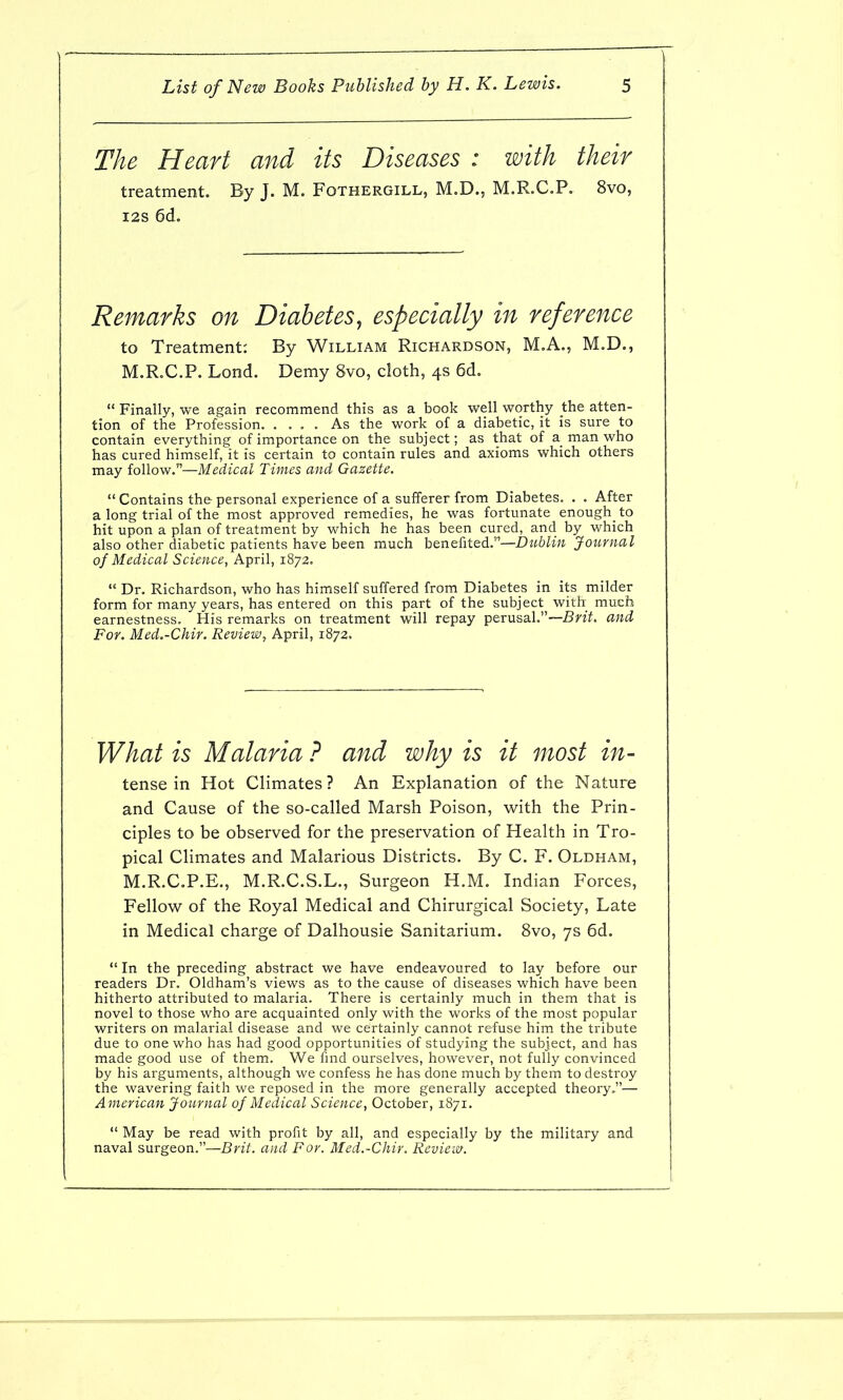 The Heart and its Diseases : with their treatment. By J. M. Fothergill, M.D., M.R.C.P. 8vo, I2S 6d. Remarks on Diabetes^ especially in reference to Treatment: By William Richardson, M.A., M.D., M.R.C.P. Lond. Demy 8vo, cloth, 4s 6d.  Finally, we again recommend this as a book well worthy the atten- tion of the Profession. .... As the work of a diabetic, it is sure to contain everything of importance on the subject; as that of a man who has cured himself, it is certain to contain rules and axioms which others may follow.—Medical Times and Gazette.  Contains the personal experience of a sufferer from Diabetes. . . After a long trial of the most approved remedies, he was fortunate enough_ to hit upon a plan of treatment by which he has been cured, and by which also other diabetic patients have been much benefited.—Dublin Journal of Medical Science, April, 1872.  Dr. Richardson, who has himself suffered from Diabetes in its milder form for many years, has entered on this part of the subject with much earnestness. His remarks on treatment will repay perusal.~5nY. and For. Med.-Chir. Review, April, 1872. What is Malaria ? and why is it most in- tense in Hot Climates ? An Explanation of the Nature and Cause of the so-called Marsh Poison, with the Prin- ciples to be observed for the preservation of Health in Tro- pical Climates and Malarious Districts. By C. F. Oldham, M.R.C.P.E., M.R.C.S.L., Surgeon H.M. Indian Forces, Fellow of the Royal Medical and Chirurgical Society, Late in Medical charge of Dalhousie Sanitarium. 8vo, 7s 6d.  In the preceding abstract we have endeavoured to lay before our readers Dr. Oldham's views as to the cause of diseases which have been hitherto attributed to malaria. There is certainly much in them that is novel to those who are acquainted only with the works of the most popular writers on malarial disease and we certainly cannot refuse him the tribute due to one who has had good opportunities of studying the subject, and has made good use of them. We lind ourselves, however, not fully convinced by his arguments, although we confess he has done much by them to destroy the wavering faith we reposed in the more generally accepted theory.— American Journal of Medical Science, October, 1871.  May be read with profit by all, and especially by the military and naval surgeon.—Brit, and For. Med.-Chir. Rcvieiv.