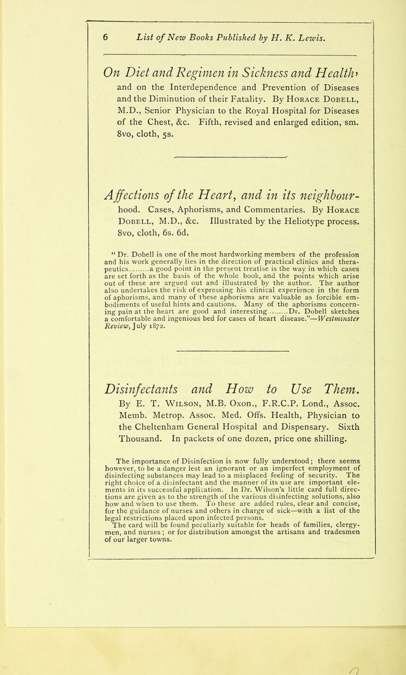 On Diet and Regimen in Sickness and Health and on the Interdependence and Prevention of Diseases and the Diminution of their Fatality. By Horace Dobell, M.D., Senior Physician to the Royal Hospital for Diseases of the Chest, &c. Fifth, revised and enlarged edition, sm. 8vo, cloth, 5s. A jfections of the Hearty and in its neighbour- hood.. Cases, Aphorisms, and Commentaries. By Horace Dobell, M.D., &c. Illustrated by the Heliotype process. 8vo, cloth, 6s. 6d. Dr. Dobell is one of the most hardworking members of the profession and his work generally lies in the direction of practical clinics and thera- peutics a good point in the present treatise is the way in which cases are set forth as the basis of the whole book, and the points which arise out of these are argued out and illustrated by the author. The author also undertakes the risk of expressing his clinical experience in the form of aphorisms, and many of these aphorisms are valuable as forcible em- bodiments of useful hints and cautions. Many of the aphorisms concern- ing pain at the heart are good and interesting Dr. Dobell sketches a comfortable and ingenious bed for cases of heart disease.—Westminster Review, July 1872. Disinfectants and How to Use Them. By E. T. Wilson, M.B. Oxon., F.R.C.P. Lond., Assoc. Memb. Metrop. Assoc. Med. Offs. Health, Physician to the Cheltenham General Hospital and Dispensary. Sixth Thousand. In packets of one dozen, price one shilling. The importance of Disinfection is now fully understood ; there seems however, to be a danger lest an ignorant or an imperfect employment of disinfecting substances may lead to a misplaced feeling of security. The right choice of a disinfectant and the manner of its use are important ele- ments in its successful application. In Dr. Wilson's little card full direc- tions are given as to the strength of the various disinfecting solutions, also how and when to use them. To these are added rules, clear and concise, for the guidance of nurses and others in charge of sick—with a list of the legal restrictions placed upon infected persons. The card will be found peculiarly suitable for heads of families, clergy- men, and nurses ; or for distribution amongst the artisans and tradesmen of our larger towns.