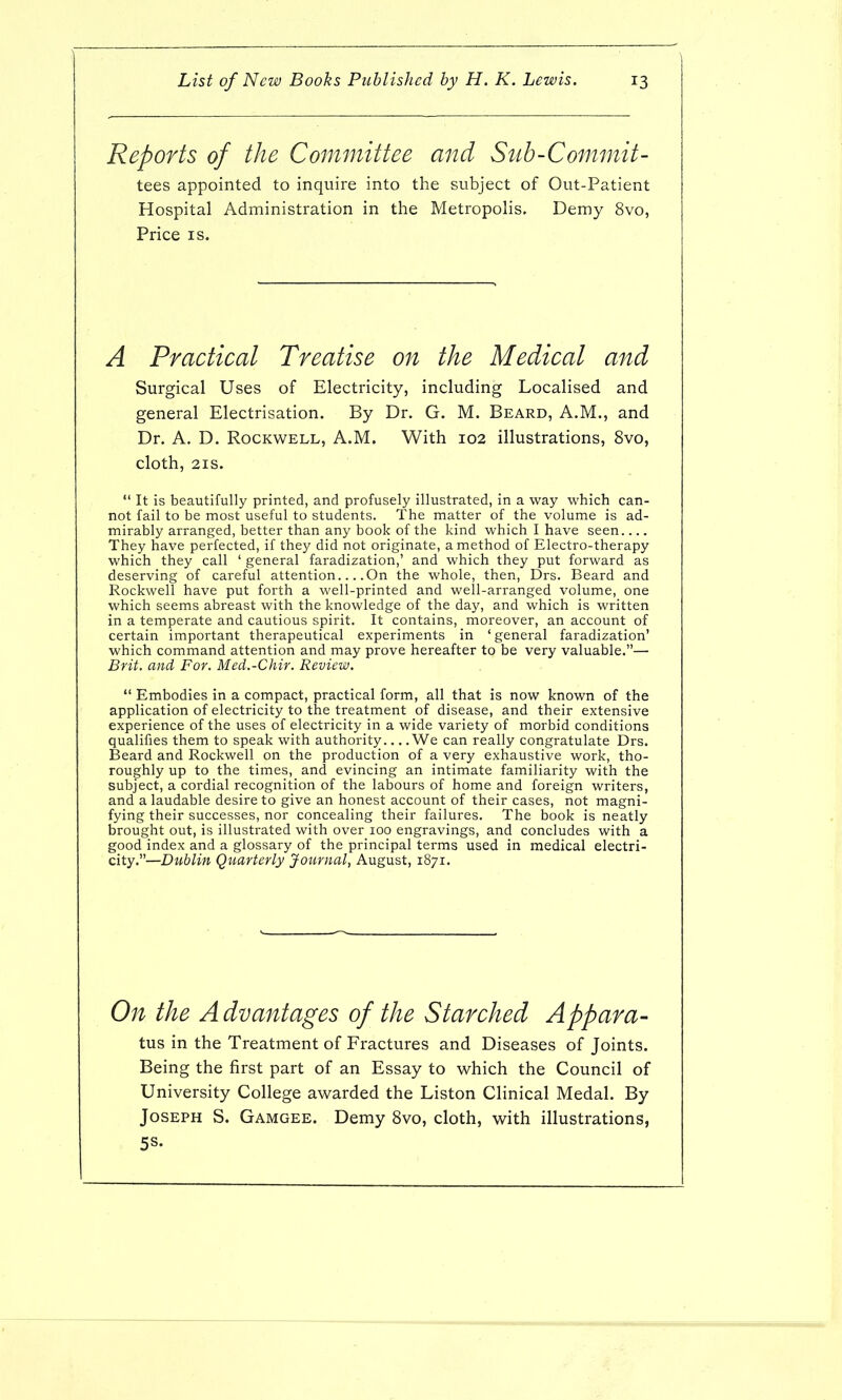 Reports of the Committee and Sub-Commit- tees, appointed to inquire into the subject of Out-Patient Hospital Administration in the Metropolis, Demy 8vo, Price IS. A Practical Treatise on the Medical and Surgical Uses of Electricity, including Localised and general Electrisation. By Dr. G. M. Beard, A.M., and Dr. A. D. Rockwell, A.M. With 102 illustrations, 8vo, cloth, 21S. *' It is beautifully printed, and profusely illustrated, in a way which can- not fail to be most useful to students. The matter of the volume is ad- mirably arranged, better than any book of the kind which I have seen They have perfected, if they did not originate, a method of Electro-therapy which they call ' general faradization,' and which they put forward as deserving of careful attention On the whole, then, Drs. Beard and Rockwell have put forth a well-printed and well-arranged volume, one which seems abreast with the knowledge of the day, and which is written in a temperate and cautious spirit. It contains, moreover, an account of certain important therapeutical experiments in 'general faradization' which command attention and may prove hereafter to be very valuable.— Brit, and For. Med.-Chir. Review. Embodies in a compact, practical form, all that is now known of the application of electricity to the treatment of disease, and their extensive experience of the uses of electricity in a wide variety of morbid conditions qualifies them to speak with authority We can really congratulate Drs. Beard and Rockwell on the production of a very exhaustive work, tho- roughly up to the times, and evincing an intimate familiarity with the subject, a cordial recognition of the labours of home and foreign writers, and a laudable desire to give an honest account of their cases, not magni- fying their successes, nor concealing their failures. The book is neatly brought out, is illustrated with over loo engravings, and concludes with a good index and a glossary of the principal terms used in medical electri- city.—Dublin Quarterly Journal, August, 1871. On the A dvantages of the Starched Appara- tus in the Treatment of Fractures and Diseases of Joints. Being the first part of an Essay to which the Council of University College awarded the Liston Clinical Medal. By Joseph S. Gamgee. Demy 8vo, cloth, with illustrations, 5S.