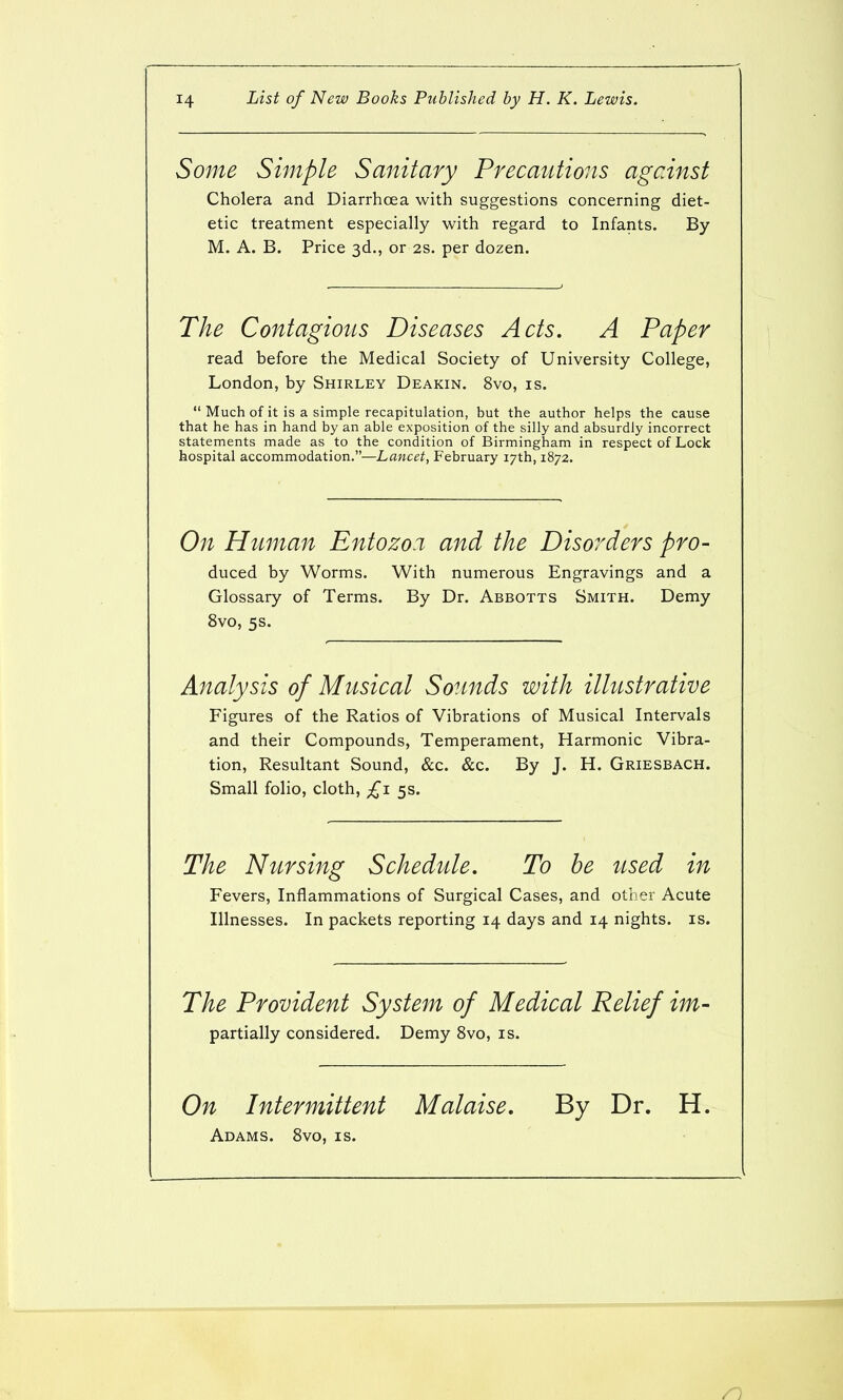 Some Simple Sanitary Precautions against Cholera and Diarrhoea with suggestions concerning diet- etic treatment especially with regard to Infants. By M. A. B. Price 3d., or 2s. per dozen. The Contagious Diseases Acts. A Paper read before the Medical Society of University College, London, by Shirley Deakin. 8vo, is.  Much of it is a simple recapitulation, but the author helps the cause that he has in hand by an able exposition of the silly and absurdly incorrect statements made as to the condition of Birmingham in respect of Lock hospital accommodation.—Lancet, February 17th, 1872. On Human Entozo.i and the Disorders pro- duced by Worms. With numerous Engravings and a Glossary of Terms. By Dr. Abbotts Smith. Demy 8vo, 5s. Analysis of Musical Sounds with illustrative Figures of the Ratios of Vibrations of Musical Intervals and their Compounds, Temperament, Harmonic Vibra- tion, Resultant Sound, &c. &c. By J. H. Griesbach. Small folio, cloth, £1 5s. The Nursing Schedule. To be used in Fevers, Inflammations of Surgical Cases, and other Acute Illnesses. In packets reporting 14 days and 14 nights, is. The Provident System of Medical Relief im- partially considered. Demy 8vo, is. On Intermittent Malaise, By Dr. H. Adams. 8vo, is.
