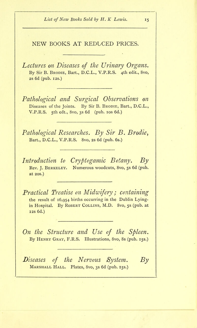 NEW BOOKS AT REDLCED PRICES. Lectures on Diseases of the Urinary Organs, By Sir B. Brodie, Bart., D.C.L., V.P.R.S. 4th edit., 8vo, 2s 6d (pub. I2S.) Pathological and Surgical Observations on Diseases of the Joints. By Sir B. Brodie, Bart., D.C.L., V.P.R.S. 5th edt., 8vo, 3s 6d (pub. ids 6d.) Pathological Researches. By Sir B. Brodie^ Bart., D.C.L., V.P.R.S. 8vo, 2s 6d (pub. 6s.) Introduction to Cryptogamic Botany. By Rev. J. Berkeley. Numerous woodcuts, Svo, 5s 6d (pub. at 2os.) Practical Treatise on Midwifery; containing the result of 16,954 births occurring in the Dublin Lying- in Hospital. By Robert Collins, M.D. Svo, 5s (pub. at I2S 6d.) On the Structure and Use of the Spleen. By Henry Gray, F.R.S. Illustrations, Svo, Ss (pub. 15s.) Diseases of the Nervous System. Marshall Hall. Plates, Svo, 3s 6d (pub. 15s.)