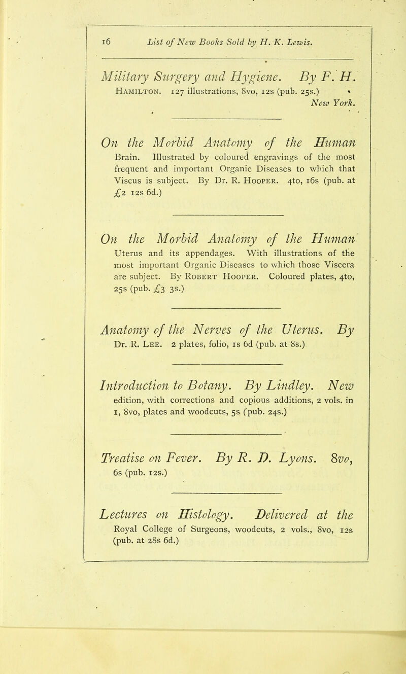 Military Surgery and Hygiene. By F. H. Hamilton. 127 illustrations, 8vo, 12s (pub. 25s.) • New York. On the Morbid Anatomy of the Human Brain. Illustrated by coloured engravings of the most frequent and important Organic Diseases to which that Viscus is subject. By Dr. R. Hooper. 4to, i6s (pub. at £2, i2S 6d.) On the Morbid Anatomy of the Human Uterus and its appendages. With illustrations of the most important Organic Diseases to which those Viscera are subject. By Robert Hooper. Coloured plates, 4to, 25s (pub. £3 3s.) Anatomy of the Nerves of the Uterus. By Dr. R. Lee. 2 plates, folio, is 6d (pub. at 8s.) Introduction, to Botany. By Lindley. New edition, with corrections and copious additions, 2 vols, in I, Svo, plates and woodcuts, 5s Cpub. 24s.) Treatise on Fever. By R. D. Lyons, ^vo, 6s (pub. i2S.) Lectures on Histology. Delivered at the Royal College of Surgeons, woodcuts, 2 vols., Svo, 12s (pub. at 28s 6d.)