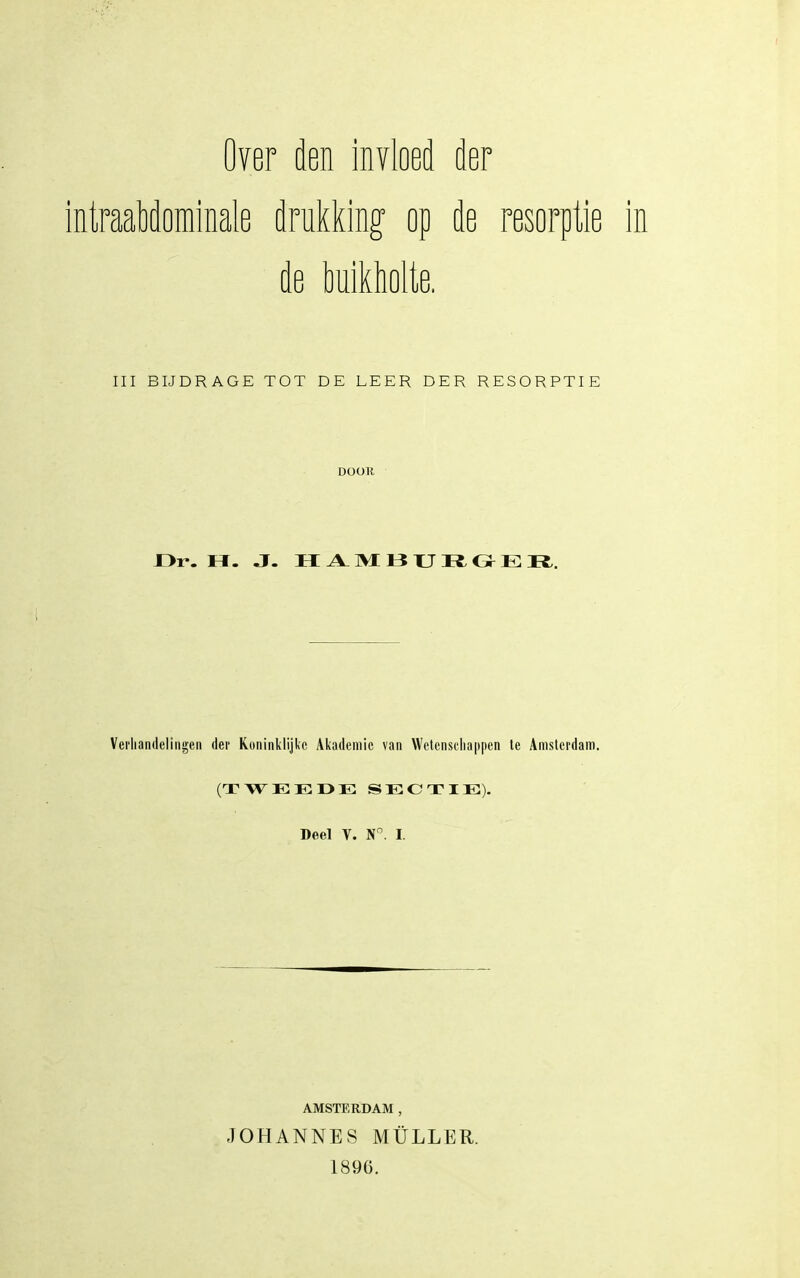 Over den invloed der intraabdominale drukking- op de resorptie de MïMk III BIJDRAGE TOT DE LEER DER RESORPTIE DOOK Dr. I I. J. I I TV TVI I? TJ l{ ii I : TJ. Verhandelingen der Koninklijke Akademie van Wetenschappen te Amsterdam. (TWEEOE SECTIE). Deel V. N^. I. AMSTERDAM , JOHANNES MÜLLER. 1896.