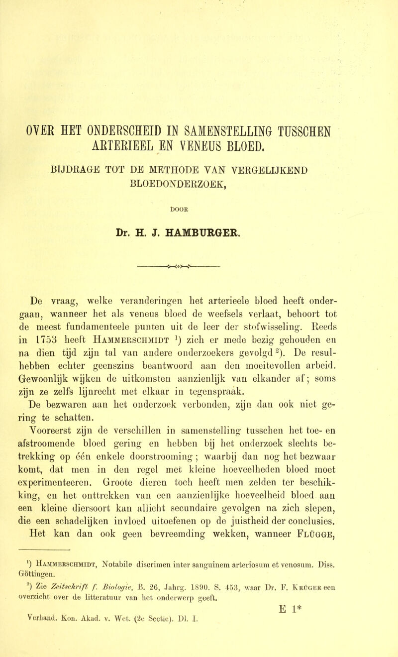 ABTEBIEEL EN VENEUS BLOED. BIJDRAGE TOT DE METHODE YAN VERGELIJKEND BLOEDONDERZOEK, DOOK Dr. H. J. HAMBURGER. De vraag, welke veranderingen liet arterieele bloed heeft onder- gaan, wanneer het als veneus bloed de weefsels verlaat, behoort tot de meest fund amen teele punten uit de leer der stofwisseling. Reeds in 1753 heeft Hammerschmidt l) zich er mede bezig gehouden en na dien tijd zijn tal van andere onderzoekers gevolgd2). De resul- hebben echter geenszins beantwoord aan den moei te vollen arbeid. Gewoonlijk wijken de uitkomsten aanzienlijk van elkander af; soms zijn ze zelfs lijnrecht met elkaar in tegenspraak. De bezwaren aan het onderzoek verbonden, zijn dan ook niet ge- ring te schatten. Vooreerst zyn de verschillen in samenstelling tusschen het toe- en afstroomende bloed gering en hebben bij het onderzoek slechts be- trekking op één enkele doorstrooming ; waarby dan nog het bezwaar komt, dat men in den regel met kleine hoeveelheden bloed moet experimenteeren. Groote dieren toch heeft men zelden ter beschik- king, en het onttrekken van een aanzienlijke hoeveelheid bloed aan een kleine diersoort kan allicht secundaire gevolgen na zich slepen, die een schadelijken invloed uitoefenen op de juistheid der conclusies. Het kan dan ook geen bevreemding wekken, wanneer Flügge, *) Hammerschmidt, Notabile discrimen inter sanguinem arteriosum et venosum. I)iss. Göttingen. 2) Zie Zeitschrift f. Biologie, B. 26, Jahrg. 1890. S. 453, waar Dr. F. Krüger een overzicht over de litteratuur van het onderwerp geeft. E 1* Verhand. Kon. Akad. v. Wet. (2e Sectie). Dl. ï.