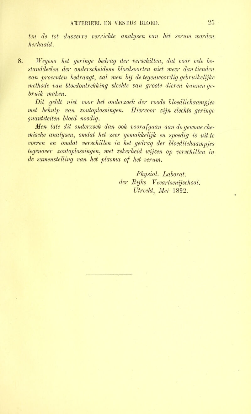 ten de tot dusverre verrichte analysen van liet serum worden herhaald. Wegens het geringe bedrag der verschillen, dat voor vele be- standdeelen der onderscheidene bloedsoorten niet meer dan tienden van procenten bedraagt, zal men bij de tegenwoordig gebruikelijke methode van bloedontrekking slechts van groote dieren kunnen ge- bruik maken. Dit geldt niet voor het onderzoek der roode bloedlichaampjes met behulp van zoutoplossingen. Hiervoor zijn slechts geringe guantiteiten bloed noodig. Men late dit onderzoek dan ook voorafgaan aan de geivone che- mische analysen, omdat het 7,eer gemakkelijk en spoedig is uit te voeren en omdat verschillen in het gedrag der bloedlichaampjes tegenover zoutoplossingen, met zekerheid wijzen op verschillen in de samenstelling van het plasma of het serum. Physiol. Laborat. der Rijks Veeartsenijschool. Utrecht, Mei 1892.