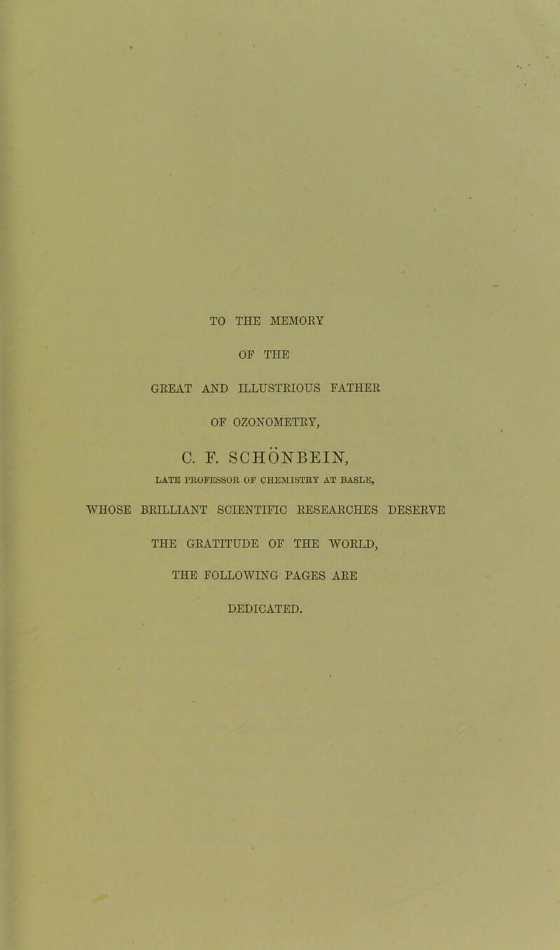 TO THE MEMORY OF THE GREAT AND ILLUSTRIOUS FATHER OF OZONOMETRY, C. F. SCHONBEIN, LATE PROFESSOR OF CHEMISTRY AT BASLE, WHOSE BRILLIANT SCIENTIFIC RESEARCHES DESERVE THE GRATITUDE OF THE WORLD, THE FOLLOWING PAGES ARE DEDICATED.