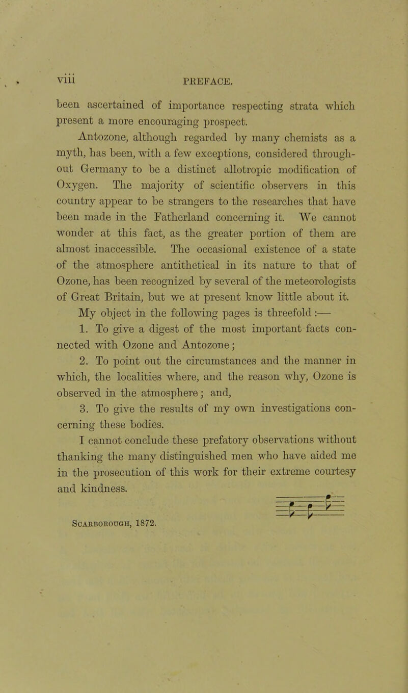 been ascertained of importance respecting strata which present a more encouraging prospect. Antozone, although regarded by many chemists as a myth, has been, with a few exceptions, considered through- out Germany to be a distinct allotropic modification of Oxygen. The majority of scientific observers in this country appear to be strangers to the researches that have been made in the Fatherland concerning it. We cannot wonder at this fact, as the greater portion of them are almost inaccessible. The occasional existence of a state of the atmosphere antithetical in its nature to that of Ozone, has been recognized by several of the meteorologists of Great Britain, but we at present know little about it. My object in the following pages is threefold:— 1. To give a digest of the most important facts con- nected with Ozone and Antozone; 2. To point out the circumstances and the manner in which, the localities where, and the reason why. Ozone is observed in the atmosphere; and, 3. To give the results of my own investigations con- cerning these bodies. I cannot conclude these prefatory observations without thanking the many distinguished men who have aided me in the prosecution of this work for their extreme courtesy and kindness. Scarborough, 1872.