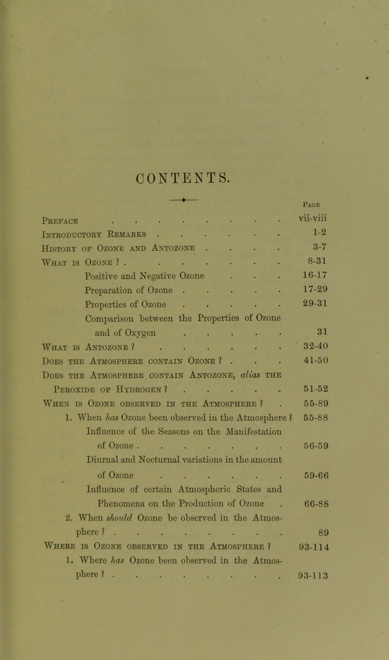 CONTENTS. Page Preface vii-viii Introductory Remarks .... • 1-2 History of Ozone and Antozone .... 3-7 What is Ozone ? . ...... 8-31 Positive and Negative Ozone . . . 16-17 Preparation of Ozone ..... 17-29 Properties of Ozone . . . . . 29-31 Comparison between the Properties of Ozone and of Oxygen ..... 31 What is Antozone ? 32-40 Does the Atmosphere contain Ozone ? . . . 41-50 Does the Atmosphere contain Antozone, alias the Peroxide of Hydrogen? 51-52 When is Ozone observed in the Atmosphere ? . 55-89 1. When has Ozone been observed in the Atmosphere ? 55-88 Influence of the Seasons on the Manifestation of Ozone ....... 56-59 Diurnal and Nocturnal variations in the amount of Ozone ...... 59-66 Influence of certain Atmospheric States and Phenomena on the Production of Ozone . 66-88 2. When should Ozone be observed in the Atmos- phere ? ....... 89 Where is Ozone observed in the Atmosphere? 93-114 1. Where has Ozone been observed in the Atmos- phere ? . 93-113