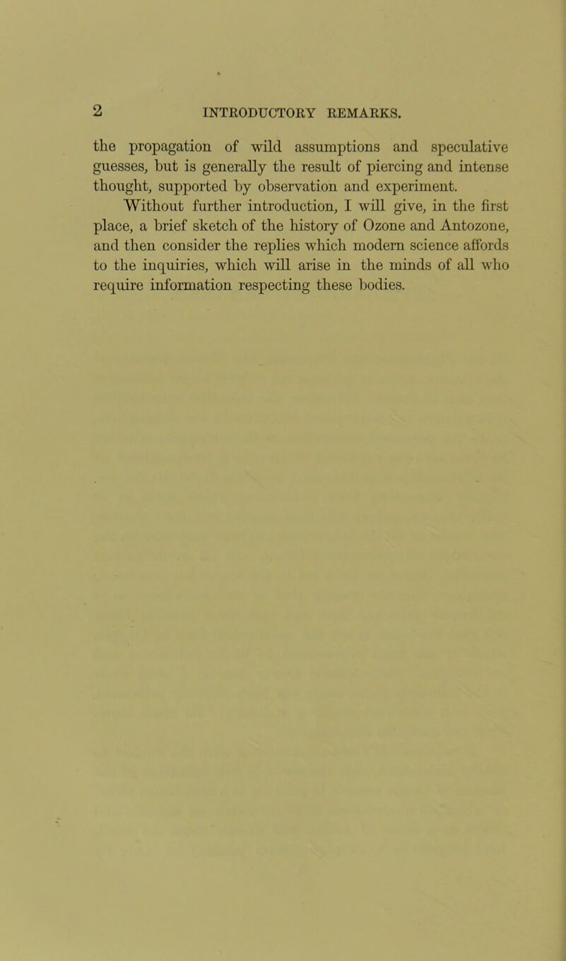 the propagation of wild assumptions and speculative guesses, but is generally the result of piercing and intense thought, supported by observation and experiment. Without further introduction, I will give, in the first place, a brief sketch of the history of Ozone and Antozone, and then consider the replies which modern science affords to the inquiries, which will arise in the minds of all who require information respecting these bodies.
