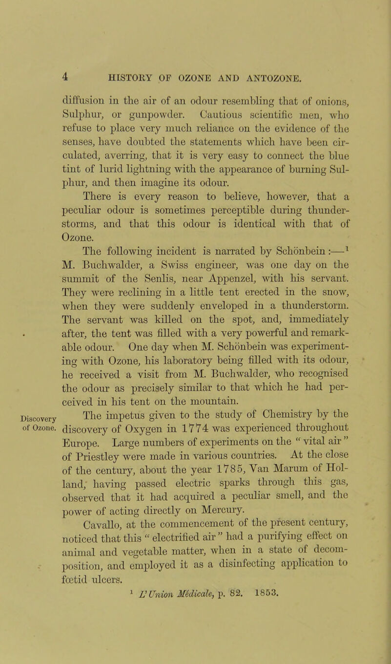 Discovery of Ozone. 4 HISTORY OF OZONE AND ANTOZONE. diffusion in the air of an odour resembling that of onions, Sulphur, or gunpowder. Cautious scientific men, who refuse to place very much reliance on the evidence of the senses, have doubted the statements which have been cir- culated, averring, that it is very easy to connect the blue tint of lurid lightning with the appearance of burning Sul- phur, and then imagine its odour. There is every reason to believe, however, that a peculiar odour is sometimes perceptible during thunder- storms, and that this odour is identical with that of Ozone. The following incident is narrated by Schonbein :—1 M. Buchwalder, a Swiss engineer, was one day on the summit of the Senlis, near Appenzel, with his servant. They were reclining in a little tent erected in the snow, when they were suddenly enveloped in a thunderstorm. The servant was killed on the spot, and, immediately after, the tent was filled with a very powerful and remark- able odour. One day when M. Schonbein was experiment- ing with Ozone, his laboratory being filled with its odour, he received a visit from M. Buchwalder, who recognised the odour as precisely similar to that which he had per- ceived in his tent on the mountain. The impetus given to the study of Chemistry by the discovery of Oxygen in 1774 was experienced throughout Europe. Large numbers of experiments on the “ vital air ” of Priestley were made in various countries. At the close of the century, about the year 1785, Van Marum of Hol- land, having passed electric sparks through this gas, observed that it had acquired a peculiar smell, and the power of acting directly on Mercury. Cavallo, at the commencement of the present century, noticed that this “ electrified air ” had a purifying effect on animal and vegetable matter, when in a state of decom- position, and employed it as a disinfecting application to foetid ulcers. 1 IJ Union Medicah, p. 82. 1853.