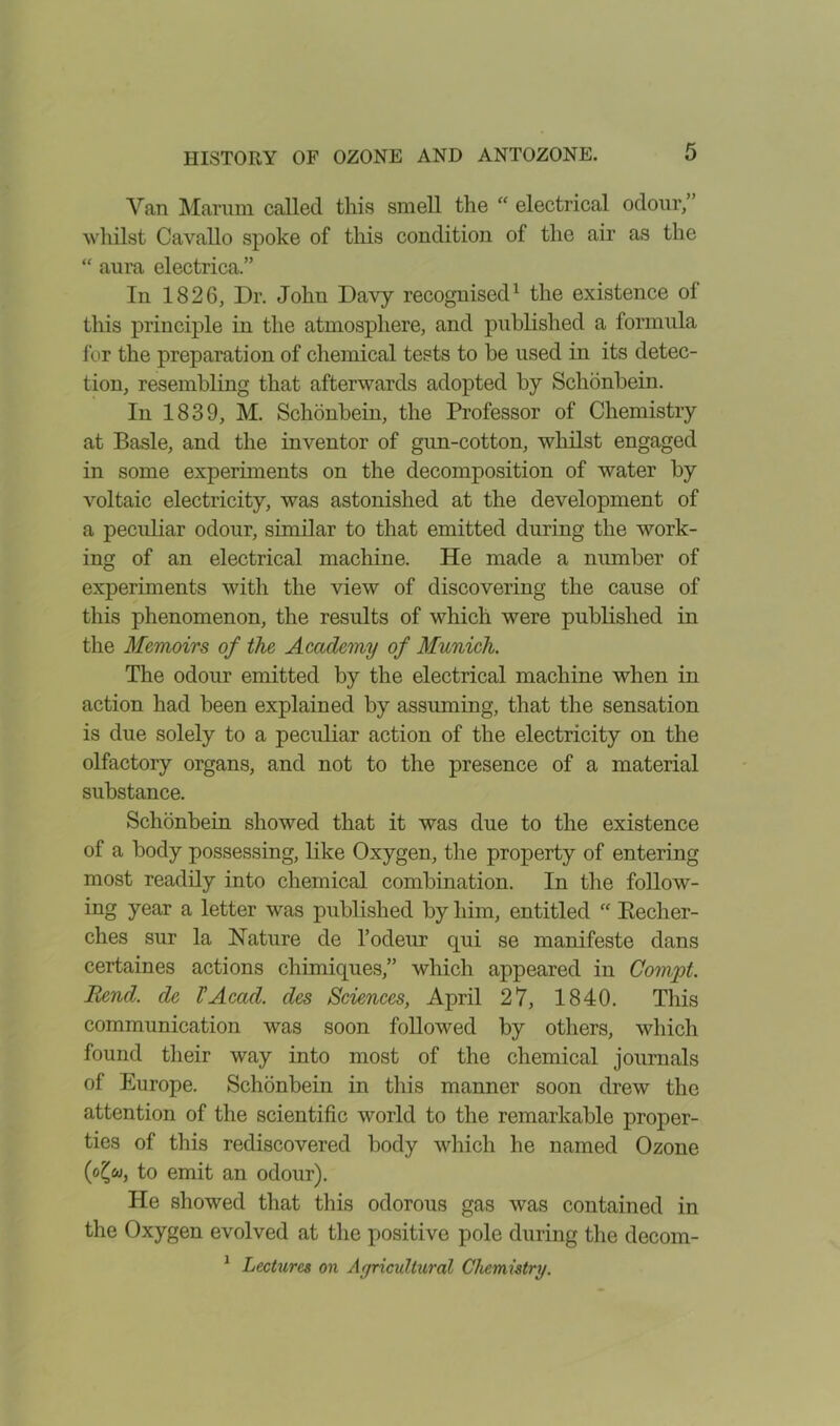 Van Marum called this smell the “ electrical odour/ whilst Cavallo spoke of this condition of the air as the “ aura electrica.” In 1826, Dr. John Davy recognised1 the existence ol this principle in the atmosphere, and published a formula lor the preparation of chemical tests to be used in its detec- tion, resembling that afterwards adopted by Schonbein. In 1839, M. Schonbein, the Professor of Chemistry at Basle, and the inventor of gun-cotton, whilst engaged in some experiments on the decomposition of water by voltaic electricity, was astonished at the development of a peculiar odour, similar to that emitted during the work- ing of an electrical machine. He made a number of experiments with the view of discovering the cause of this phenomenon, the results of which were published in the Memoirs of the Academy of Munich. The odour emitted by the electrical machine when in action had been explained by assuming, that the sensation is due solely to a peculiar action of the electricity on the olfactory organs, and not to the presence of a material substance. Schonbein showed that it was due to the existence of a body possessing, like Oxygen, the property of entering most readily into chemical combination. In the follow- ing year a letter was published by him, entitled “ Peclier- ches sur la Nature de l’odeur qui se manifeste dans certaines actions chimiques,” which appeared in Compt. Rend, de VAcad, des Sciences, April 27, 1840. This communication was soon followed by others, which found their way into most of the chemical journals of Europe. Schonbein in this manner soon drew the attention of the scientific world to the remarkable proper- ties of this rediscovered body which he named Ozone (o£w, to emit an odour). He showed that this odorous gas was contained in the Oxygen evolved at the positive pole during the decom- 1 Lectures on Agricultural Chemistry.