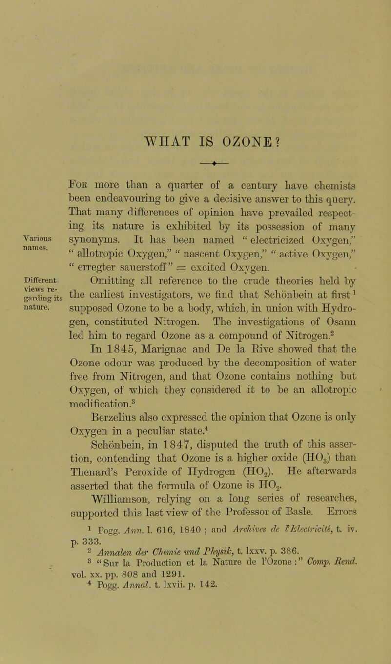 WHAT IS OZONE? Various names. Different views re- garding its nature. ♦ For more than a quarter of a century have chemists been endeavouring to give a decisive answer to this query. That many differences of opinion have prevailed respect- ing its nature is exhibited by its possession of many synonyms. It has been named “ electricized Oxygen,” “ allotropic Oxygen,” “ nascent Oxygen,” “ active Oxygen,” “ erregter sauerstoff ” = excited Oxygen. Omitting all reference to the crude theories held by the earliest investigators, we find that Schonbein at first1 supposed Ozone to be a body, which, in union with Hydro- gen, constituted Nitrogen. The investigations of Osann led him to regard Ozone as a compound of Nitrogen.2 In 1845, Marignac and De la Eive showed that the Ozone odour was produced by the decomposition of water free from Nitrogen, and that Ozone contains nothing but Oxygen, of which they considered it to be an allotropic modification.3 Berzelius also expressed the opinion that Ozone is only Oxygen in a peculiar state.4 Schonbein, in 1847, disputed the truth of this asser- tion, contending that Ozone is a higher oxide (H03) than Thenard’s Peroxide of Hydrogen (H02). He afterwards asserted that the formula of Ozone is H02. Williamson, relying on a long series of researches, supported this last view of the Professor of Basle. Errors 1 Pogg. Ann. 1. 616, 1840 ; and Archives de VElectricity t. iv. p. 333. 2 Annalen der Chemie und Physik, t. Ixxv. p. 386. 3 “ Sur la Production et la Nature de l’Ozone : ” Comp. Rend. vol. xx. pp. 808 and 1291.