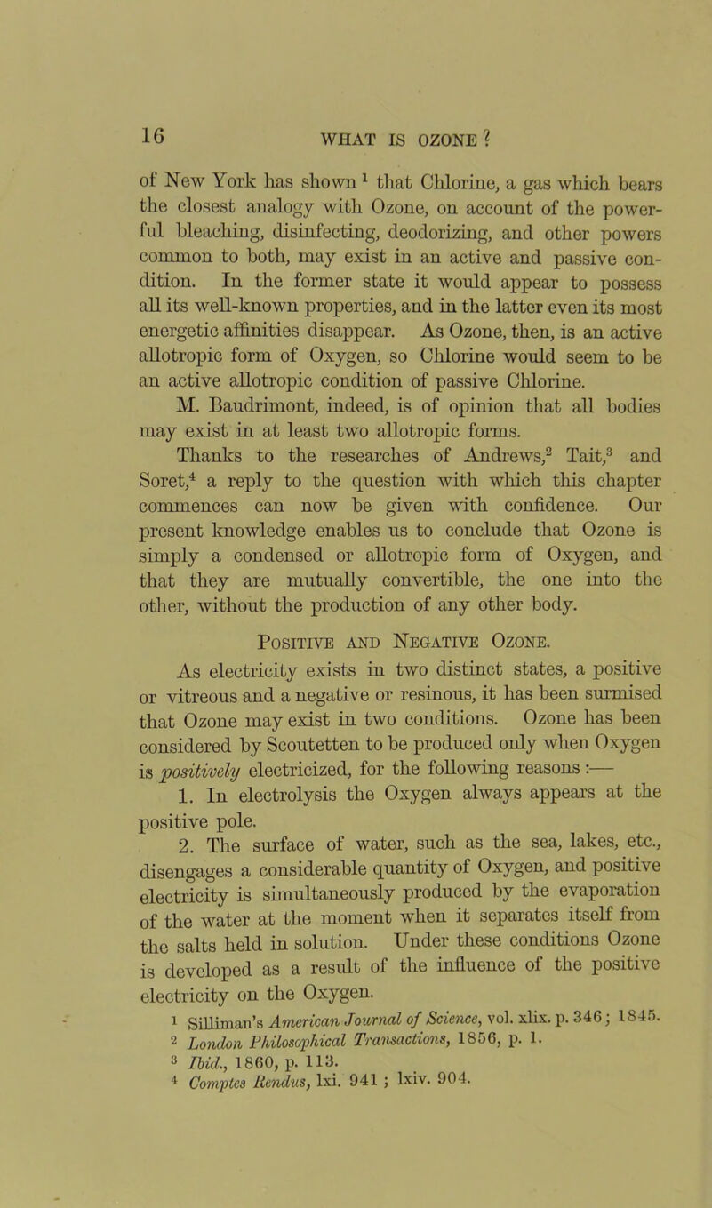 of New York lias shown 1 that Chlorine, a gas which bears the closest analogy with Ozone, on account of the power- ful bleaching, disinfecting, deodorizing, and other powers common to both, may exist in an active and passive con- dition. In the former state it would appear to possess all its well-known properties, and in the latter even its most energetic affinities disappear. As Ozone, then, is an active allotropic form of Oxygen, so Chlorine would seem to be an active allotropic condition of passive Chlorine. M. Baudrimont, indeed, is of opinion that all bodies may exist in at least two allotropic forms. Thanks to the researches of Andrews,2 Tait,3 and Soret,4 a reply to the question with which this chapter commences can now be given with confidence. Our present knowledge enables us to conclude that Ozone is simply a condensed or allotropic form of Oxygen, and that they are mutually convertible, the one into the other, without the production of any other body. Positive and Negative Ozone. As electricity exists in two distinct states, a positive or vitreous and a negative or resinous, it has been surmised that Ozone may exist in two conditions. Ozone has been considered by Scoutetten to be produced only when Oxygen is positively electricized, for the following reasons :— 1. In electrolysis the Oxygen always appears at the positive pole. 2. The surface of water, such as the sea, lakes, etc., disengages a considerable quantity of Oxygen, and positive electricity is simultaneously produced by the evaporation of the water at the moment when it separates itself from the salts held in solution. Under these conditions Ozone is developed as a result of the influence of the positive electricity on the Oxygen. 1 Silliman’s American Journal of Science, vol. xlix. p. 346; 1845. 2 London Philosophical Transactions, 1856, p. 1. 3 Ibid., 1860, p. 113. 4 Comptes Rendus, lxi. 941 ; lxiv. 904.