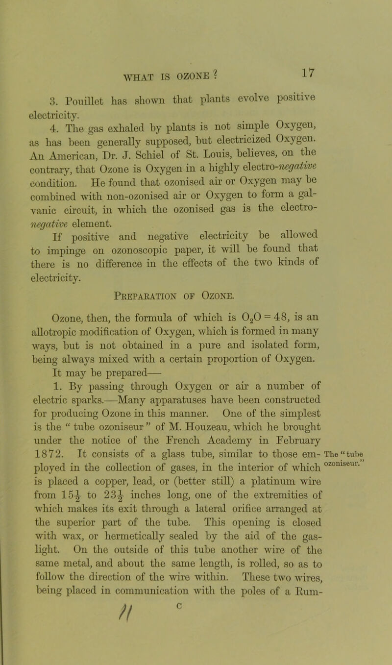 3. Pouillet lias shown that plants evolve positive electricity. 4. The gas exhaled by plants is not simple Oxygen, as has been generally supposed, but electricized Oxygen. An American, Dr. J. Schiel of St. Louis, believes, on the contrary, that Ozone is Oxygen in a highly electro-negative condition. He found that ozonised air or Oxygen may be combined with non-ozonised air or Oxygen to form a gal- vanic circuit, in which the ozonised gas is the electro- negative element. If positive and negative electricity be allowed to impinge on ozonoscopic paper, it will be found that there is no difference in the effects of the two kinds of electricity. Ozone, then, the formula of which is 020 = 48, is an allotropic modification of Oxygen, which is formed in many ways, but is not obtained in a pure and isolated form, being always mixed with a certain proportion of Oxygen. It may be prepared— 1. By passing through Oxygen or air a number of electric sparks.—Many apparatuses have been constructed for producing Ozone in this manner. One of the simplest is the “ tube ozoniseur ” of M. Houzeau, which he brought under the notice of the French Academy in February 1872. It consists of a glass tube, similar to those em-The “tube ployed in the collection of gases, in the interior of which ozomseui- is placed a copper, lead, or (better still) a platinum wire from 15-| to 23), inches long, one of the extremities of which makes its exit through a lateral orifice arranged at the superior part of the tube. This opening is closed with wax, or hermetically sealed by the aid of the gas- light. On the outside of this tube another wire of the same metal, and about the same length, is rolled, so as to follow the direction of the wire within. These two wires, being placed in communication with the poles of a knm- Preparation of Ozone. c