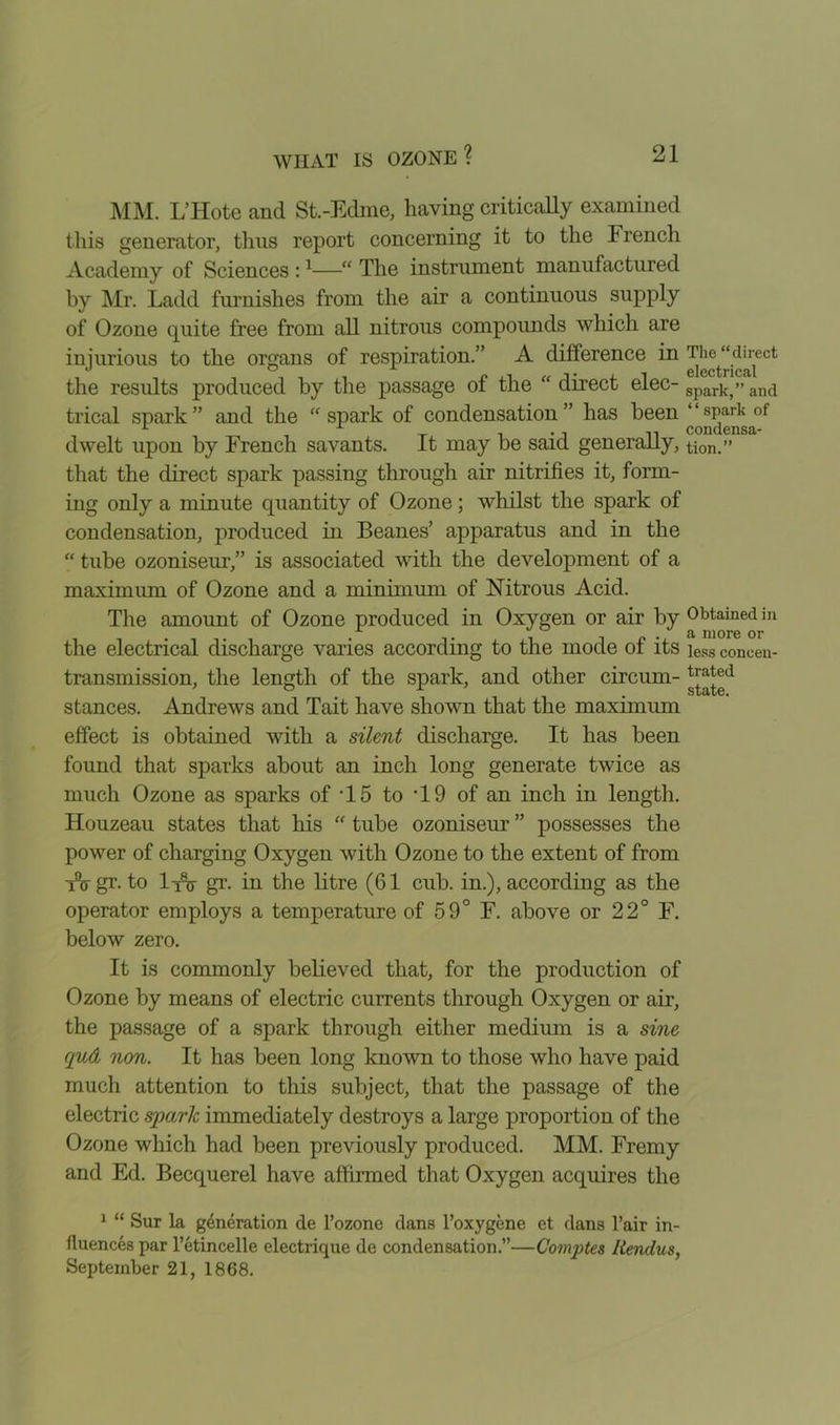 MM. L’Hote and St.-Edme, having critically examined this generator, thus report concerning it to the French Academy of Sciences :1—“ The instrument manufactured by Mr. Ladd furnishes from the air a continuous supply of Ozone quite free from all nitrous compounds which are injurious to the organs of respiration.” A difference in The^'direct the results produced by the passage of the “ direct elec- spark,” and trical spark ” and the “ spark of condensation ” has been ‘ ‘ sPark of dwelt upon by French savants. It may be said generally, tion.” that the direct spark passing through air nitrifies it, form- ing only a minute quantity of Ozone; whilst the spark of condensation, produced in Beanes’ apparatus and in the “ tube ozoniseur,” is associated with the development of a maximum of Ozone and a minimum of Nitrous Acid. The amount of Ozone produced in Oxygen or air by Obtained in the electrical discharge varies according to the mode of its iess coneen- transmission, the length of the spark, and other circum- ^®d stances. Andrews and Tait have shown that the maximum effect is obtained with a silent discharge. It has been found that sparks about an inch long generate twice as much Ozone as sparks of T5 to ‘19 of an inch in length. Houzeau states that his “ tube ozoniseur ” possesses the power of charging Oxygen with Ozone to the extent of from TV gr. to I115- gr. in the litre (61 cub. in.), according as the operator employs a temperature of 59° F. above or 22° F. below zero. It is commonly believed that, for the production of Ozone by means of electric currents through Oxygen or air, the passage of a spark through either medium is a sine qud non. It has been long known to those who have paid much attention to this subject, that the passage of the electric spark immediately destroys a large proportion of the Ozone which had been previously produced. MM. Fremy and Ed. Becquerel have affirmed that Oxygen acquires the 1 “ Sur la generation de l’ozone dans l’oxygene et dans Fair in- fluences par l’etincelle electrique de condensation.”—Comptes liendus, September 21, 1868.