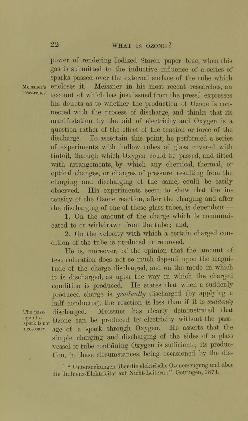 power of rendering Iodized Starch paper blue, when this gas is submitted to the inductive influence of a series of sparks passed over the external surface of the tube which Meissner’s encloses it. Meissner in his most recent researches, an researches. accoimt 0f which lias just issued from the press,1 expresses his doubts as to whether the production of Ozone is con- nected with the process of discharge, and thinks that its manifestation by the aid of electricity and Oxygen is a question rather of the effect of the tension or force of the discharge. To ascertain this point, he performed a series of experiments with hollow tubes of glass covered with tinfoil, through which Oxygen could be passed, and fitted with arrangements, by which any chemical, thermal, or optical changes, or changes of pressure, resulting from the charging and discharging of the same, could be easily observed. His experiments seem to show that the in- tensity of the Ozone reaction, after the charging and after the discharging of one of these glass tubes, is dependent— 1. On the amount of the charge which is communi- cated to or withdrawn from the tube; and, 2. On the velocity with which a certain charged con- dition of the tube is produced or removed. He is, moreover, of the opinion that the amount of test coloration does not so much depend upon the magni- tude of the charge discharged, and on the mode in which it is discharged, as upon the way in which the charged condition is produced. He states that when a suddenly produced charge is gradually discharged (by applying a half conductor), the reaction is less than if it is suddenly The pass- discharged. Meissner has clearly demonstrated that spark is not Ozone can be produced by electricity without the pass- necessary. age of a spark through Oxygen. He asserts that the simple charging and discharging of the sides of a glass vessel or tube containing Oxygen is sufficient; its produc- tion, in these circumstances, being occasioned by the dis- 1 “ Untersuchungen Tiber die elektrisdhe Ozonerzeugung und liber die Infiuenz-Elektricitat auf Nicbt-Leitern : ” Gottingen, 1871.