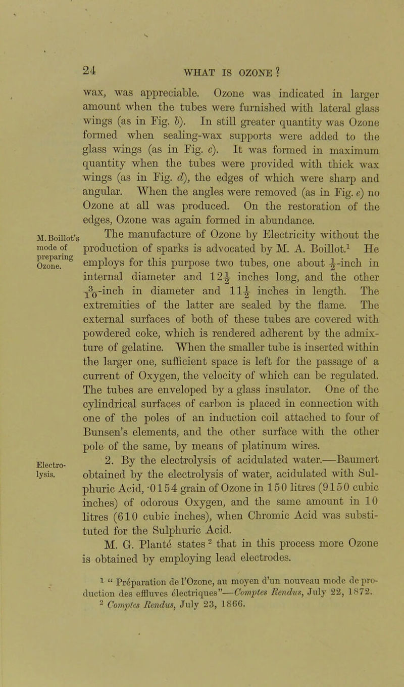 M. Boillot’s mode of preparing Ozone. Electro- lysis. wax, was appreciable. Ozone was indicated in larger amount when the tubes were furnished with lateral glass wings (as in Fig. b). In still greater quantity was Ozone formed when sealing-wax supports were added to the glass wings (as in Fig. c). It was formed in maximum quantity when the tubes were provided with thick wax wings (as in Fig. cl), the edges of which were sharp and angular. When the angles were removed (as in Fig. e) no Ozone at all was produced. On the restoration of the edges, Ozone was again formed in abundance. The manufacture of Ozone by Electricity without the production of sparks is advocated by M. A. Boillot.1 He employs for this purpose two tubes, one about \ -inch in internal diameter and 12-1 inches long, and the other y’0 -inch in diameter and 11-|- inches in length. The extremities of the latter are sealed by the flame. The external surfaces of both of these tubes are covered with powdered coke, which is rendered adherent by the admix- ture of gelatine. When the smaller tube is inserted within the larger one, sufficient space is left for the passage of a current of Oxygen, the velocity of which can be regulated. The tubes are enveloped by a glass insulator. One of the cylindrical surfaces of carbon is placed in connection with one of the poles of an induction coil attached to four of Bunsen’s elements, and the other surface with the other pole of the same, by means of platinum wires. 2. By the electrolysis of acidulated water.—-Baumert obtained by the electrolysis of water, acidulated with Sul- phuric Acid, -0154 grain of Ozone in 15 0 litres (9150 cubic inches) of odorous Oxygen, and the same amount in 10 litres (610 cubic inches), when Chromic Acid was substi- tuted for the Sulphuric Acid. M. G. Plante states 2 that in this process more Ozone is obtained by employing lead electrodes. 1 “ Prdparation cle l’Ozone, an moyen cl’nn nouveau mode de pro- duction des efiluves electriques”—Comptes Rendus, July 22, 1872. 2 Comptes Rendus, July 23, 1866.