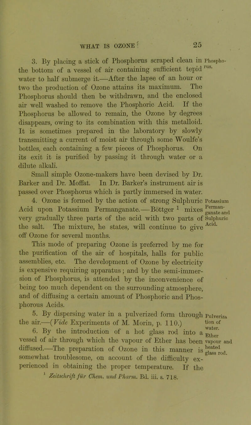 3. By placing a stick of Phosphorus scraped clean in Phospho- the bottom of a vessel of air containing sufficient tepid water to half submerge it.—After the lapse of an hour or two the production of Ozone attains its maximum. The Phosphorus should then be withdrawn, and the enclosed air well washed to remove the Phosphoric Acid. If the Phosphorus be allowed to remain, the Ozone by degrees disappears, owing to its combination with this metalloid. It is sometimes prepared in the laboratory by slowly transmitting a current of moist air through some Woulfe’s bottles, each containing a few pieces of Phosphorus. On its exit it is purified by passing it through water or a dilute alkali. Small simple Ozone-makers have been devised by Dr. Barker and Dr. Moffat. In Dr. Barker’s instrument air is passed over Phosphorus which is partly immersed in water. 4. Ozone is formed by the action of strong Sulphuric Potassium Acid upon Potassium Permanganate.—Bottger 1 mixes g^teand very gradually three parts of the acid with two parts of Sulphuric the salt. The mixture, he states, wall continue to give Acid‘ off Ozone for several months. This mode of preparing Ozone is preferred by me for the purification of the air of hospitals, halls for public assemblies, etc. The development of Ozone by electricity is expensive requiring apparatus; and by the semi-immer- sion of Phosphorus, is attended by the inconvenience of being too much dependent on the surrounding atmosphere, and of diffusing a certain amount of Phosphoric and Phos- phorous Acids. 5. By dispersing water in a pulverized form through Puiveriza the air.—(Vide Experiments of M. Morin, p. 110.) tion of 6. By the introduction of a hot glass rod into a vessel of air through which the vapour of Ether has been vapour and diffused.—The preparation of Ozone in this manner is h.eatecl , somewhat troublesome, on account of the difficulty ex- perienced in obtaining the proper temperature. If the 1 Zeitschrift fur Chem. unci Pharm. Bd. iii. s. 718.