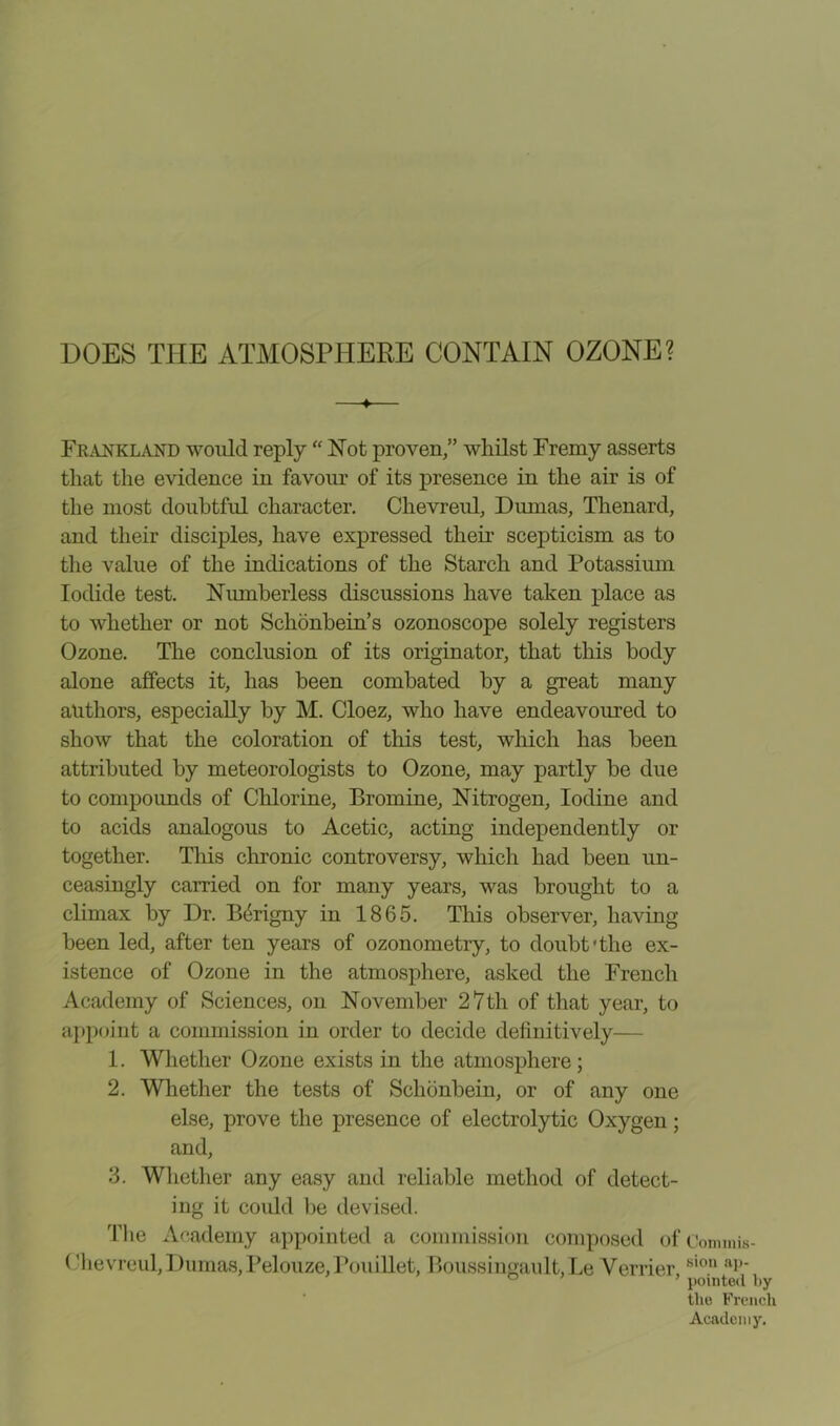 DOES THE ATMOSPHERE CONTAIN OZONE? ♦ Frankland would reply “ Not proven,” whilst Fremy asserts that the evidence in favour of its presence in the air is of the most doubtful character. Clievreul, Dumas, Thenard, and their disciples, have expressed their scepticism as to the value of the indications of the Starch and Potassium Iodide test. Numberless discussions have taken place as to whether or not Schonbein’s ozonoscope solely registers Ozone. The conclusion of its originator, that this body alone affects it, has been combated by a great many authors, especially by M. Cloez, who have endeavoured to show that the coloration of this test, which has been attributed by meteorologists to Ozone, may partly be due to compounds of Chlorine, Bromine, Nitrogen, Iodine and to acids analogous to Acetic, acting independently or together. This chronic controversy, which had been un- ceasingly carried on for many years, was brought to a climax by Dr. Bcrigny in 1865. This observer, having been led, after ten years of ozonometry, to doubt'the ex- istence of Ozone in the atmosphere, asked the French Academy of Sciences, on November 27th of that year, to appoint a commission in order to decide definitively— 1. Whether Ozone exists in the atmosphere; 2. Whether the tests of Schbnbein, or of any one else, prove the presence of electrolytic Oxygen; and, 3. Whether any easy and reliable method of detect- ing it could be devised. The Academy appointed a commission composed ofeommis- (’hevreul, Dumas, Pelouze.Pouillet, Boussingault.Le Verrier sion ’ pointed by the French Academy.