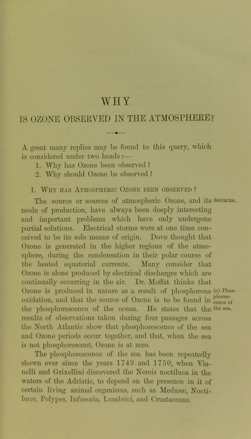 IS OZONE OBSERVED IN THE ATMOSPHERE? ♦ A great many replies may be found to this query, which is considered under two heads:— 1. Why has Ozone been observed? 2. Why should Ozone be observed ? 1. Why has Atmospheric Ozone been observed ? The source or sources of atmospheric Ozone, and its Sources. mode of production, have always been deeply interesting and important problems which have only undergone partial solutions. Electrical storms were at one time con- ceived to be its sole means of origin. Dove thought that Ozone is generated in the higher regions of the atmo- sphere, during the condensation in their polar course of the heated equatorial currents. Many consider that Ozone is alone produced by electrical discharges which are continually occurring in the air. Dr. Moffat thinks that Ozone is produced in nature as a result of phosphorous («) Bhos- oxidation, and that the source of Ozone is to be found in cenwTof the phosphorescence of the ocean. He states that thethe sea- results of observations taken during four passages across the North Atlantic show that phosphorescence of the sea and Ozone periods occur together, and that, when the sea is not phosphorescent, Ozone is at zero. The phosphorescence of the sea has been repeatedly shown ever since the years 1749 and 1750, when Via- nelli and Grixellini discovered the Nereis noctiluca in the waters of the Adriatic, to depend on the presence in it of certain living animal organisms, such as Medusae, Nocti- luca3, Polypes, Infusoria, Lumbrici, and Crustaceans.