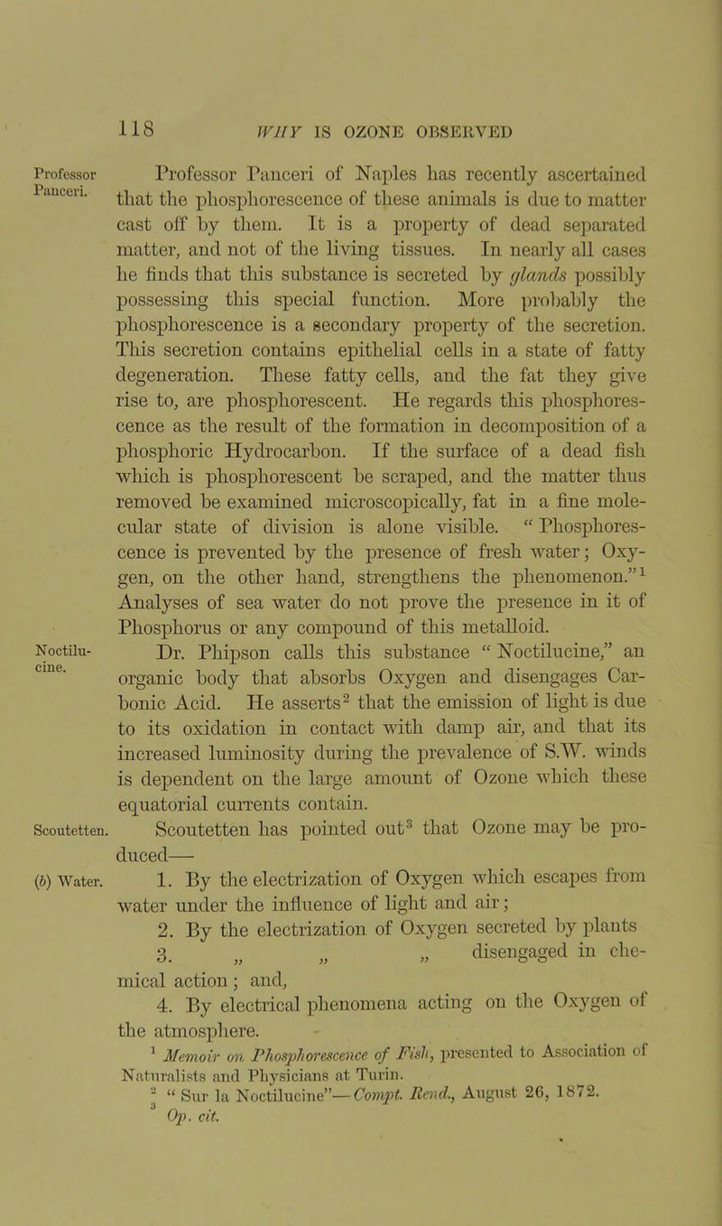 Professoi' Panceri. Noctilu- cine. Scoutetten. (b) Water. Professor Panceri of Naples has recently ascertained that the phosphorescence of these animals is due to matter cast off by them. It is a property of dead separated matter, and not of the living tissues. In nearly all cases he finds that this substance is secreted by glands possibly possessing this special function. More probably the phosphorescence is a secondary property of the secretion. This secretion contains epithelial cells in a state of fatty degeneration. These fatty cells, and the fat they give rise to, are phosphorescent. He regards this phosphores- cence as the result of the formation in decomposition of a phosphoric Hydrocarbon. If the surface of a dead fish which is phosphorescent be scraped, and the matter thus removed be examined microscopically, fat in a fine mole- cular state of division is alone visible. “ Phosphores- cence is prevented by the presence of fresh water; Oxy- gen, on the other hand, strengthens the phenomenon.”1 Analyses of sea water do not prove the presence in it of Phosphorus or any compound of this metalloid. Dr. Phipson calls this substance “ Noctilucine,” an organic body that absorbs Oxygen and disengages Car- bonic Acid. He asserts2 that the emission of light is due to its oxidation in contact with damp air, and that its increased luminosity during the prevalence of S.W. winds is dependent on the large amount of Ozone which these equatorial currents contain. Scoutetten has pointed out3 that Ozone may be pro- duced— 1. By the electrization of Oxygen which escapes from water under the influence of light and air; 2. By the electrization of Oxygen secreted by plants 3. „ „ „ disengaged in che- mical action; and, 4. By electrical phenomena acting on the Oxygen of the atmosphere. 1 Memoir on Phosphorescence of Fish, presented to Association of Naturalists and Physicians at Turin. ^ “ Sur la Noctilucine”—Compt. Rend., August 26, 18/2. Op. cit.