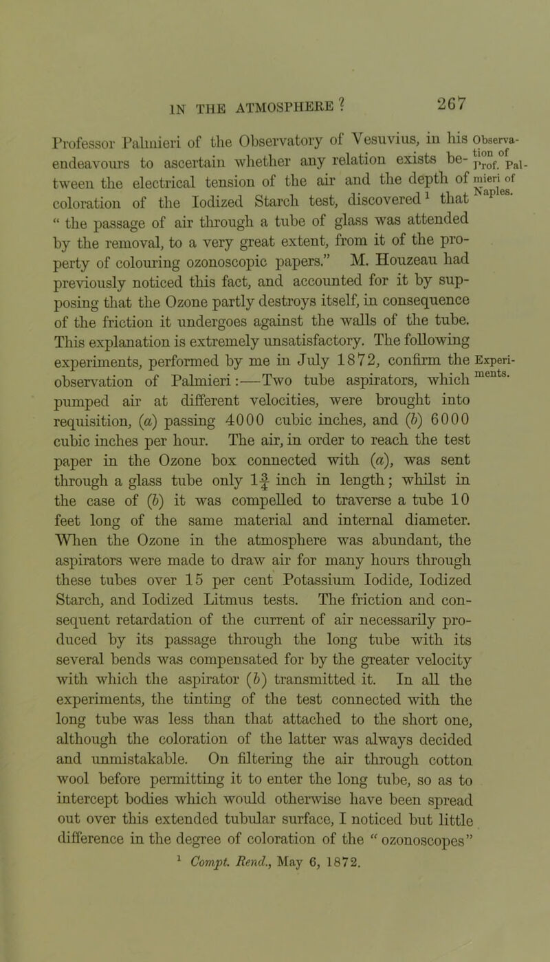 Professor Palinieri of the Observatory of Vesuvius, iu his observa- endeavours to ascertain whether any relation exists be- prof Pal_ tween the electrical tension of the air and the depth of m^enof coloration of the Iodized Starch test, discovered1 that “ the passage of air through a tube of glass was attended by the removal, to a very great extent, from it of the pro- perty of colouring ozonoscopic papers.” M. Houzeau had previously noticed this fact, and accounted for it by sup- posing that the Ozone partly destroys itself, in consequence of the friction it undergoes against the walls of the tube. This explanation is extremely unsatisfactory. The following experiments, performed by me in July 1872, confirm the Experi- observation of Palmieri:—Two tube aspirators, which ments' pumped air at different velocities, were brought into requisition, (a) passing 4000 cubic inches, and (6) 6000 cubic inches per hour. The air, in order to reach the test paper in the Ozone box connected with (a), was sent through a glass tube only 1-J inch in length; whilst in the case of ('b) it was compelled to traverse a tube 10 feet long of the same material and internal diameter. When the Ozone in the atmosphere was abundant, the aspirators were made to draw air for many hours through these tubes over 15 per cent Potassium Iodide, Iodized Starch, and Iodized Litmus tests. The friction and con- sequent retardation of the current of air necessarily pro- duced by its passage through the long tube with its several bends was compensated for by the greater velocity with which the aspirator (&) transmitted it. In all the experiments, the tinting of the test connected with the long tube was less than that attached to the short one, although the coloration of the latter was always decided and unmistakable. On filtering the air through cotton wool before permitting it to enter the long tube, so as to intercept bodies which would otherwise have been spread out over this extended tubular surface, I noticed but little difference in the degree of coloration of the “ ozonoscopes” 1 Corapt. Rend., May 6, 1872.
