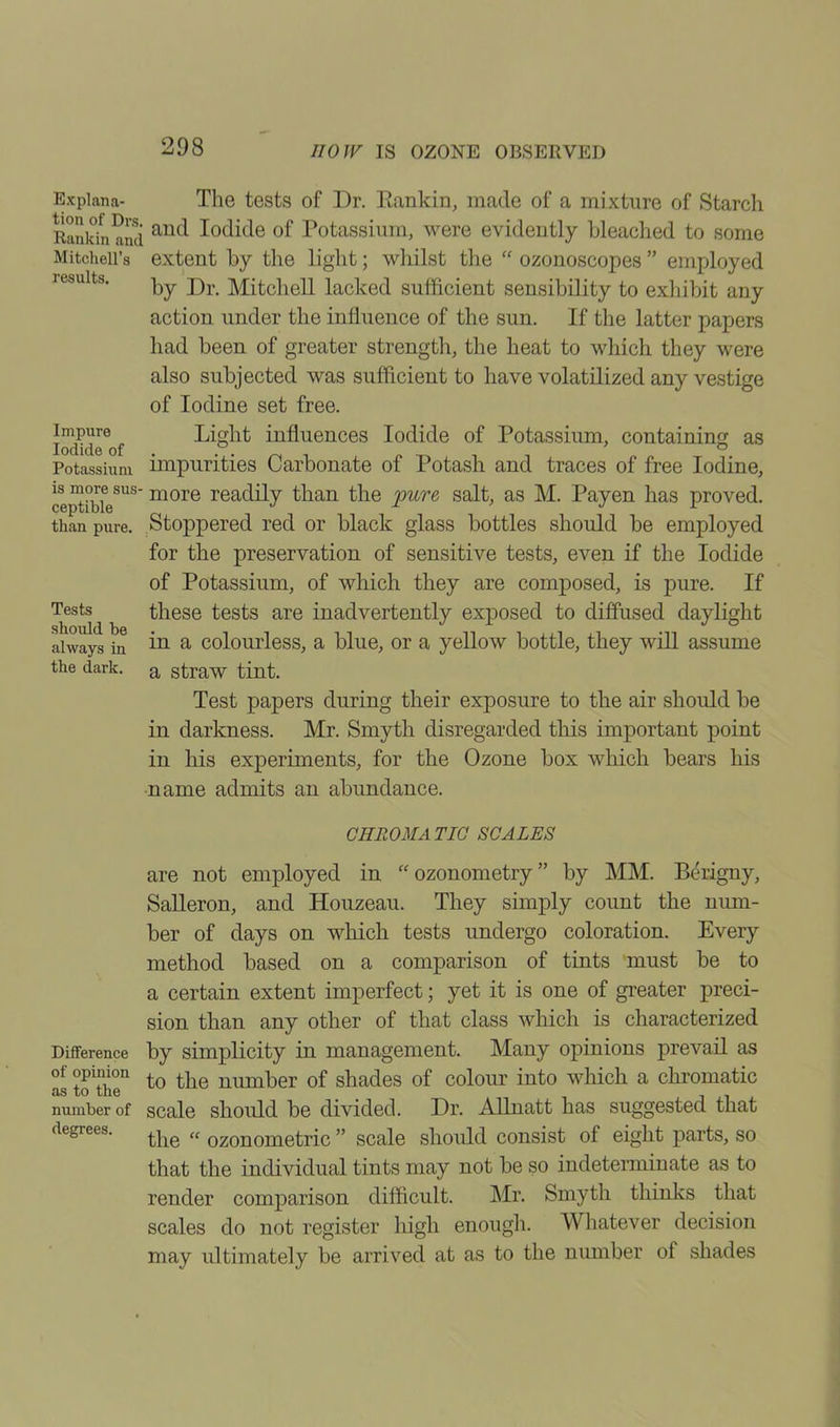 Explana- tion of Drs. Rankin and Mitchell’s results. Impure Iodide of Potassium is more sus- ceptible than pure. Tests should be always in the dark. The tests of Dr. Rankin, made of a mixture of Starch and Iodide of Potassium, were evidently bleached to some extent by the light; whilst the “ ozonoscopes ” employed by Dr. Mitchell lacked sufficient sensibility to exhibit any action under the influence of the sun. If the latter papers had been of greater strength, the heat to which they were also subjected was sufficient to have volatilized any vestige of Iodine set free. Light influences Iodide of Potassium, containing as impurities Carbonate of Potash and traces of free Iodine, more readily than the pure salt, as M. Payen has proved. Stoppered red or black glass bottles should be employed for the preservation of sensitive tests, even if the Iodide of Potassium, of which they are composed, is pure. If these tests are inadvertently exposed to diffused daylight in a colourless, a blue, or a yellow bottle, they will assume a straw tint. Test papers during their exposure to the air should be in darkness. Mr. Smyth disregarded this important point in his experiments, for the Ozone box which bears his name admits an abundance. CHROMATIC SCALES are not employed in “ozonometry” by MM. Berigny, Salleron, and Houzeau. They simply count the num- ber of days on which tests undergo coloration. Every method based on a comparison of tints must be to a certain extent imperfect; yet it is one of greater preci- sion than any other of that class which is characterized Difference by simplicity in management. Many opinions prevail as °f opinion to tlie numper of shades of colour into which a chromatic number of scale should be divided. Dr. Allnatt has suggested that the “ ozonometric ” scale should consist of eight parts, so that the individual tints may not be so indeterminate as to render comparison difficult. Mr. Smyth thinks that scales do not register high enough. Whatever decision may ultimately be arrived at as to the number of shades