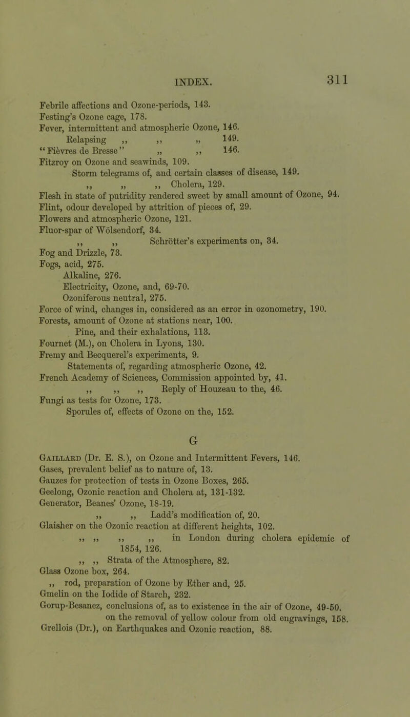 Febrile affections and Ozone-periods, 143. Festing’s Ozone cage, 178. Fever, intermittent and atmospheric Ozone, 146. Relapsing ,, ,, „ 149. “ Fifevres de Bresse ” „ ,, 146. Fitzroy on Ozone and seawinds, 109. Storm telegrams of, and certain classes of disease, 149. ,, „ ,, Cholera, 129. Flesh in state of putridity rendered sweet by small amount of Ozone, 94. Flint, odour developed by attrition of pieces of, 29. Flowers and atmospheric Ozone, 121. Fluor-spar of Wolsendorf, 34. ,, ,, Sehrotter’s experiments on, 34. Fog and Drizzle, 73. Fogs, acid, 275. Alkaline, 276. Electricity, Ozone, and, 69-70. Ozoniferous neutral, 275. Force of wind, changes in, considered as an error in ozonometry, 190. Forests, amount of Ozone at stations near, 100. Pine, and their exhalations, 113. Fournet (M.), on Cholera in Lyons, 130. Fremy and Becquerel’s experiments, 9. Statements of, regarding atmospheric Ozone, 42. French Academy of Sciences, Commission appointed by, 41. ,, ,, ,, Reply of Houzeau to the, 46. Fungi as tests for Ozone, 173. Sporules of, effects of Ozone on the, 152. G Gaillard (Dr. E. S.), on Ozone and Intermittent Fevers, 146. Gases, prevalent belief as to nature of, 13. Gauzes for protection of tests in Ozone Boxes, 265. Geelong, Ozonic reaction and Cholera at, 131-132. Generator, Beanes’ Ozone, 18-19. ,, ,, Ladd’s modification of, 20. Glaisher on the Ozonic reaction at different heights, 102. „ ,, ,, in London during cholera epidemic of 1854, 126. ,, ,, Strata of the Atmosphere, 82. Glass Ozone box, 264. „ rod, preparation of Ozone by Ether and, 25. Gmelin on the Iodide of Starch, 232. Gorup-Besanez, conclusions of, as to existence in the air of Ozone, 49-50. on the removal of yellow colour from old engravings, 158. Grellois (Dr.), on Earthquakes and Ozonic reaction, 88.