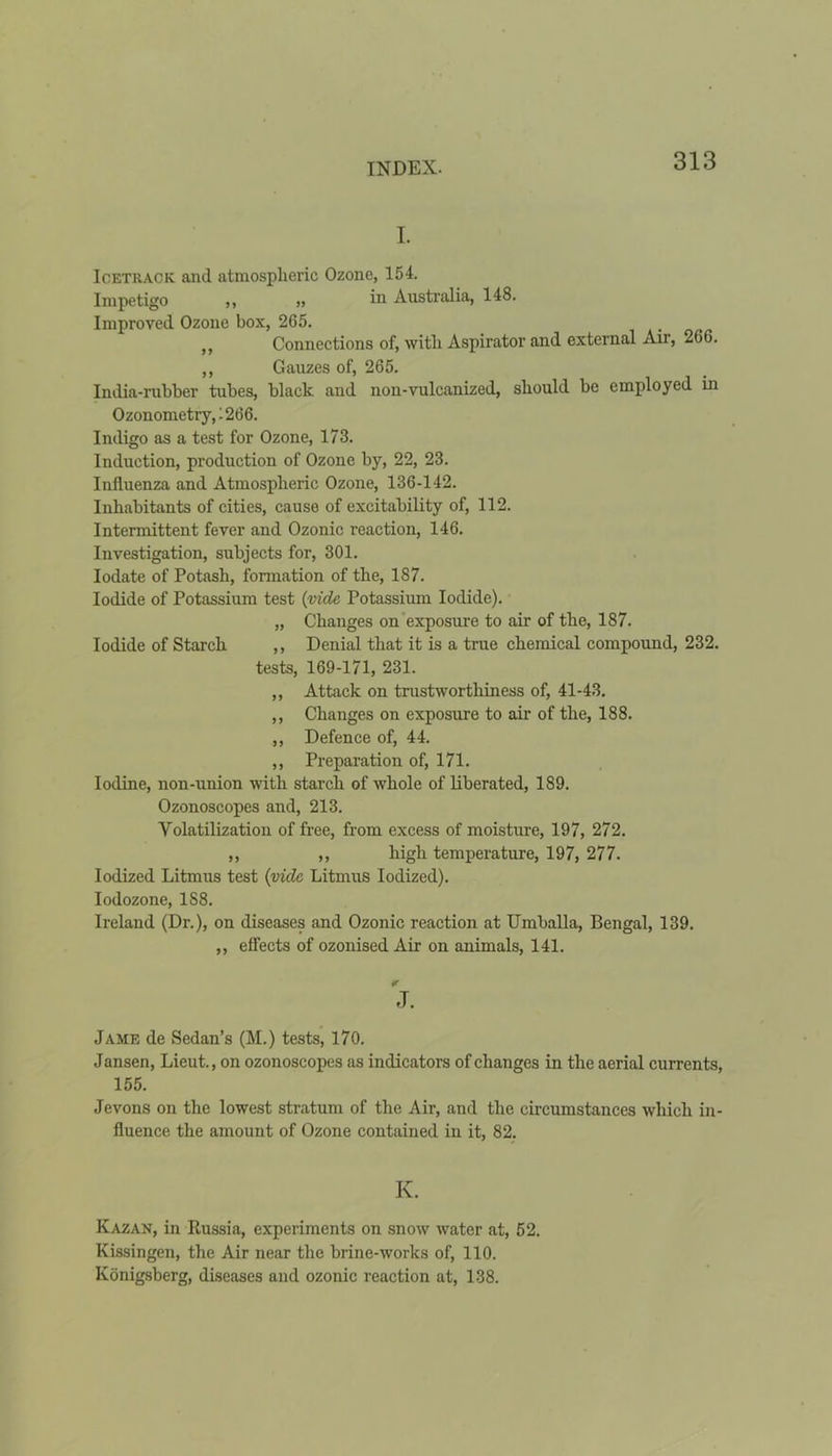 I. Icetkack and atmospheric Ozone, 154. Impetigo ,, „ in Australia, 148. Improved Ozone box, 265. ,, Connections of, with Aspirator and external Air, 266. ,, Gauzes of, 265. India-rubber tubes, black and non-vulcanized, should be employed in Ozonometry, 1266. Indigo as a test for Ozone, 173. Induction, production of Ozone by, 22, 23. Influenza and Atmospheric Ozone, 136-142. Inhabitants of cities, cause of excitability of, 112. Intermittent fever and Ozonic reaction, 146. Investigation, subjects for, 301. Iodate of Potash, formation of the, 187. Iodide of Potassium test (vide Potassium Iodide). „ Changes on exposure to air of the, 187. Iodide of Starch ,, Denial that it is a true chemical compound, 232. tests, 169-171, 231. ,, Attack on trustworthiness of, 41-43. ,, Changes on exposure to air of the, 188. ,, Defence of, 44. ,, Preparation of, 171. Iodine, non-union with starch of whole of liberated, 189. Ozonoscopes and, 213. Volatilization of free, from excess of moisture, 197, 272. ,, ,, high temperature, 197, 277. Iodized Litmus test (vide Litmus Iodized). Iodozone, 188. Ireland (Dr.), on diseases and Ozonic reaction at Umballa, Bengal, 139. ,, effects of ozonised Air on animals, 141. J. Jame de Sedan’s (M.) tests, 170. Jansen, Lieut., on ozonoscopes as indicators of changes in the aerial currents, 155. Jevons on the lowest stratum of the Air, and the circumstances which in- fluence the amount of Ozone contained in it, 82. K. Kazan, in Russia, experiments on snow water at, 52. Kissingen, the Air near the brine-works of, 110. Konigsberg, diseases and ozonic reaction at, 138.