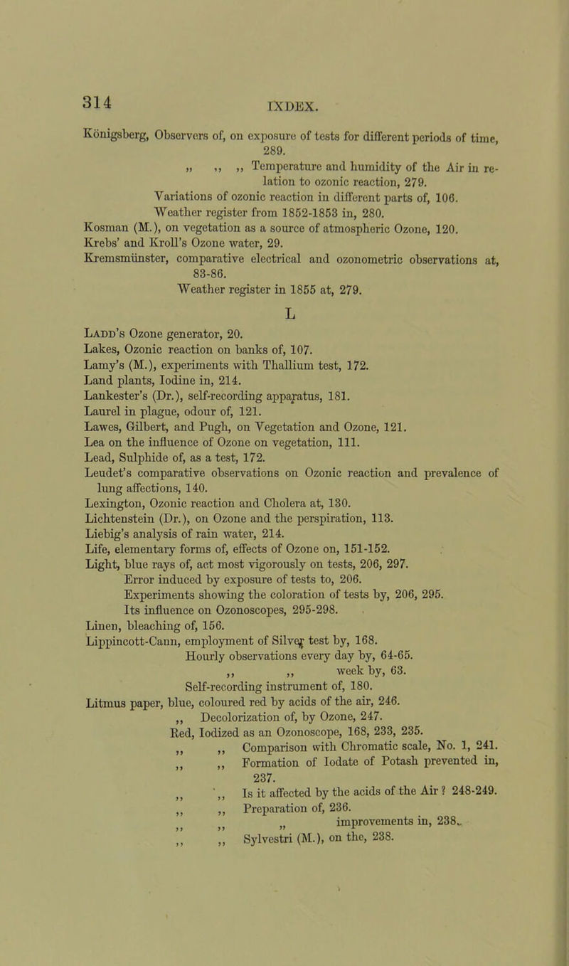 Konigsberg, Observers of, on exposure of tests for different periods of time, 289. „ ,, ,, Temperature and humidity of the Air in re- lation to ozonic reaction, 279. Variations of ozonic reaction in different parts of, 106. Weather register from 1852-1853 in, 280. Kosman (M.), on vegetation as a source of atmospheric Ozone, 120. Krebs’ and Kroll’s Ozone water, 29. Kremsmiinster, comparative electrical and ozonometric observations at, 83-86. Weather register in 1855 at, 279. L Ladd’s Ozone generator, 20. Lakes, Ozonic reaction on banks of, 107. Lamy’s (M.), experiments with Thallium test, 172. Land plants, Iodine in, 214. Lankester’s (Dr.), self-recording apparatus, 181. Laurel in plague, odour of, 121. Lawes, Gilbert, and Pugh, on Vegetation and Ozone, 121. Lea on the influence of Ozone on vegetation, 111. Lead, Sulphide of, as a test, 172. Leudet’s comparative observations on Ozonic reaction and prevalence of lung affections, 140. Lexington, Ozonic reaction and Cholera at, 130. Lichtenstein (Dr.), on Ozone and the perspiration, 113. Liebig’s analysis of rain water, 214. Life, elementary forms of, effects of Ozone on, 151-152. Light, blue rays of, act most vigorously on tests, 206, 297. Error induced by exposure of tests to, 206. Experiments showing the coloration of tests by, 206, 295. Its influence on Ozonoscopes, 295-298. Linen, bleaching of, 156. Lippincott-Cann, employment of Silvej test by, 168. Hourly observations every day by, 64-65. ,, „ week by, 63. Self-recording instrument of, 180. Litmus paper, blue, coloured red by acids of the air, 246. ,, Decolorization of, by Ozone, 247. Ked, Iodized as an Ozonoscope, 168, 233, 235. ,, ,, Comparison with Chromatic scale, No. 1, 241. ,, Formation of Iodate of Potash prevented in, 237. • f) Is it affected by the acids of the Air ? 248-249. „ ,, Preparation of, 236. „ improvements in, 238.. ,, ,, Sylvestri (M.), on the, 238.