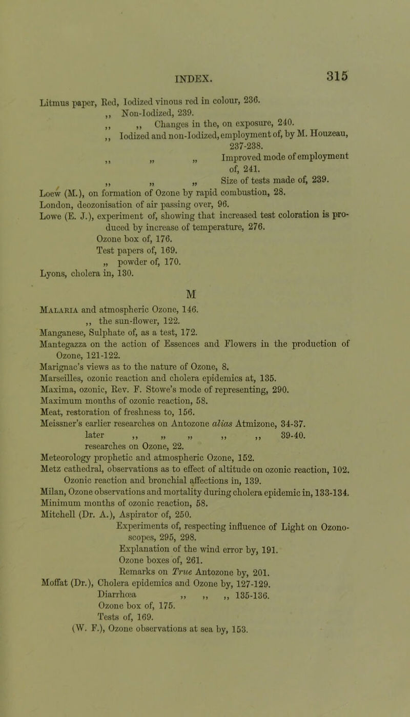Litmus paper, Red, Iodized vinous red in colour, 23C. ,, Nou-Iodized, 239. „ „ Changes in the, on exposure, 240. ,, Iodized and non-Iodized, employment of, by M. Ilouzeau, 237-238. >t t) „ Improved mode of employment of, 241. „ „ „ Size of tests made of, 239. Loew (M.), on formation of Ozone by rapid combustion, 28. London, deozonisation of air passing over, 96. Lowe (E. J.), experiment of, showing that increased test coloration is pro- duced by increase of temperature, 276. Ozone box of, 176. Test papers of, 169. „ powder of, 170. Lyons, cholera in, 130. M Malaria and atmospheric Ozone, 146. ,, the sun-llower, 122. Manganese, Sulphate of, as a test, 172. Mantegazza on the action of Essences and Flowers in the production of Ozone, 121-122. Marignac’s views as to the nature of Ozone, 8. Marseilles, ozonic reaction and cholera epidemics at, 135. Maxima, ozonic, Rev. F. Stowe’s mode of representing, 290. Maximum months of ozonic reaction, 58. Meat, restoration of freshness to, 156. Meissner’s earlier researches on Antozone alias Atmizone, 34-37. later ,, ,, ,, ,, ,, 39-40. researches on Ozone, 22. Meteorology prophetic and atmospheric Ozone, 152. Metz cathedral, observations as to effect of altitude on ozonic reaction, 102. Ozonic reaction and bronchial affections in, 139. Milan, Ozone observations and mortality during cholera epidemic in, 133-134. Minimum months of ozonic reaction, 58. Mitchell (Dr. A.), Aspirator of, 250. Experiments of, respecting influence of Light on Ozono- scopes, 295, 298. Explanation of the wind error by, 191. Ozone boxes of, 261. Remarks on True Antozone by, 201. Moffat (Dr.), Cholera epidemics and Ozone by, 127-129. Diarrhoea „ „ „ 135-136. Ozone box of, 175. Tests of, 169. (W. F.), Ozone observations at sea by, 153.