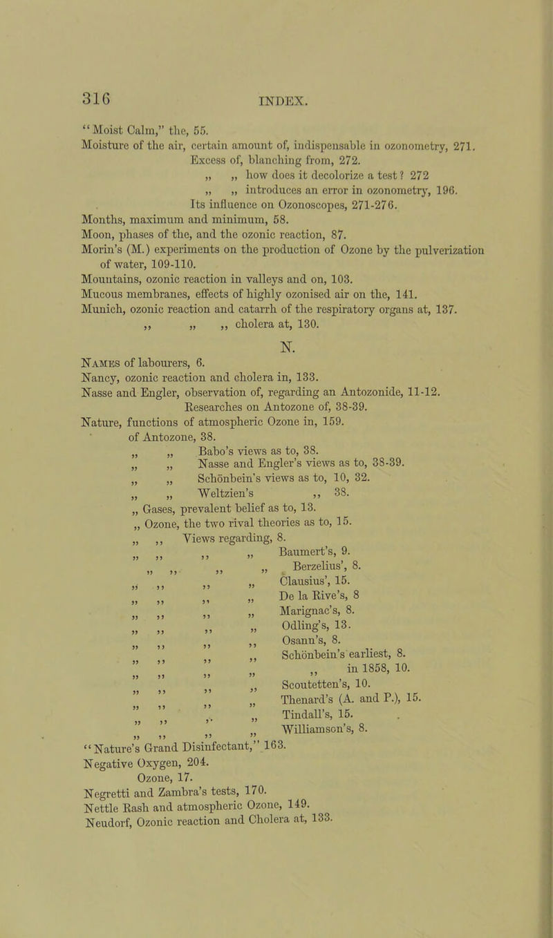 31G “Moist Calm,” the, 55. Moisture of the air, certain amount of, indispensable in ozonometry, 271. Excess of, blanching from, 272. „ „ how does it decolorize a test ? 272 „ „ introduces an error in ozonometry, 196. Its influence on Ozonoscopes, 271-276. Months, maximum and minimum, 58. Moon, phases of the, and the ozonic reaction, 87. Morin’s (M.) experiments on the production of Ozone by the pulverization of water, 109-110. Mountains, ozonic reaction in valleys and on, 103. Mucous membranes, effects of highly ozonised air on the, 141. Munich, ozonic reaction and catarrh of the respiratory organs at, 137. ,, „ ,, cholera at, 130. N. Names of labourers, 6. Nancy, ozonic reaction and cholera in, 133. Nasse and Engler, observation of, regarding an Antozonide, 11-12. Researches on Antozone of, 38-39. Nature, functions of atmospheric Ozone in, 159. of Antozone, 38. „ „ Babo’s views as to, 38. „ „ Nasse and Engler’s views as to, 38-39. „ „ Sclionbein’s views as to, 10, 32. „ „ Weltzien’s ,, 38. „ Gases, prevalent belief as to, 13. „ Ozone, the two rival theories as to, 15. „ ,, Views regarding, 8. Baumert’s, 9. Berzelius’, 8. Clausius’, 15. De la Rive’s, 8 Marignac’s, 8. Odling’s, 13. Osann’s, 8. Schonbein’s earliest, 8. „ in 1858, 10. Scoutetten’s, 10. Thenard’s (A. and P.), 15. Tindall’s, 15. Williamson’s, 8. “Nature’s Grand Disinfectant,” 163. Negative Oxygen, 204. Ozone, 17. Negretti and Zambra’s tests, 170. Nettle Rash and atmospheric Ozone, 149. Neudorf, Ozonic reaction and Cholera at, 133. ff ff ff ff ff ff ff ff ff ff ff a ff ff ff ff f f ff ff ff