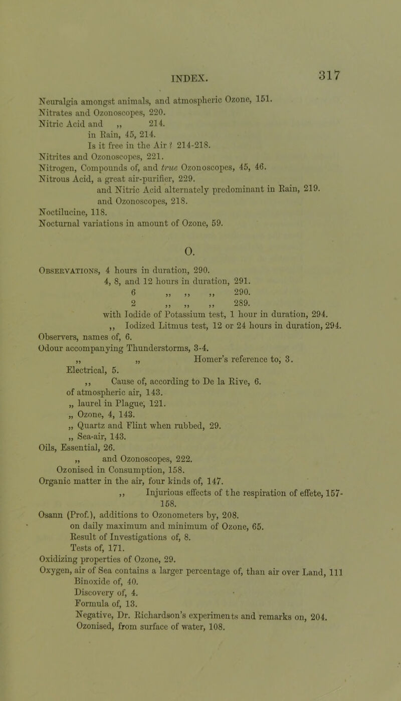 Neuralgia amongst animals, and atmospheric Ozone, 151. Nitrates and Ozonoscopes, 220. Nitric Acid and ,, 214. in Rain, 45, 214. Is it free in the Air l 214-218. Nitrites and Ozonoscopes, 221. Nitrogen, Compounds of, and true Ozonoscopes, 45, 46. Nitrous Acid, a great air-purifier, 229. and Nitric Acid alternately predominant in Rain, 219. and Ozonoscopes, 218. Noctilucine, 118. Nocturnal variations in amount of Ozone, 59. 0. Observations, 4 hours in duration, 290. 4, 8, and 12 hours in duration, 291. 6 ,, ,, ,, 290. 2 ,, ,, ,, 289. with Iodide of Potassium test, 1 hour in duration, 294. ,, Iodized Litmus test, 12 or 24 hours in duration, 294. Observers, names of, 6. Odour accompanying Thunderstorms, 3-4. „ „ Homer’s reference to, 3. Electrical, 5. ,, Cause of, according to De la Rive, 6. of atmospheric air, 143. „ laurel in Plague; 121. „ Ozone, 4, 143. „ Quartz and Flint when rubbed, 29. „ Sea-air, 143. Oils, Essentia], 26. „ and Ozonoscopes, 222. Ozonised in Consumption, 158. Organic matter in the air, four kinds of, 147. ,, Injurious effects of the respiration of effete, 157- 158. Osann (Prof.), additions to Ozonometers by, 208. on daily maximum and minimum of Ozone, 65. Result of Investigations of, 8. Tests of, 171. Oxidizing properties of Ozone, 29. Oxygen, air of Sea contains a larger percentage of, than air over Land, 111 Binoxide of, 40. Discovery of, 4. Formula of, 13. Negative, Dr. Richardson’s experiments and remarks on, 204. Ozonised, from surface of water, 108.