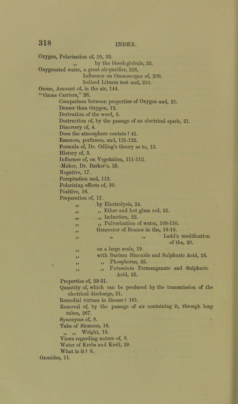 Oxygen, Polarisation of, 10, 32. ,, by tlie blood-globule, 33. Oxygenated water, a great air-purifier, 228, Influence on Ozonoscopes of, 209. Iodized Litmus test and, 210. Ozone, Amount of, iii tlie air, 144. “Ozone Carriers,” 26. Comparison between properties of Oxygen and, 31. Denser than Oxygen, 12. Derivation of the word, 5. Destruction of, by the passage of an electrical spark, 21. Discovery of, 4. Does the atmosphere contain ? 41. Essences, perfumes, and, 121-122. Formula of, Dr. Odling’s theory as to, 13. History of, 3. Influence of, on Vegetation, 111-112. -Maker, Dr. Barker’s, 25. Negative, 17. Perspiration and, 113. Polarizing effects of, 30. Positive, 16. Preparation of, 17. ,, by Electrolysis, 24. ,, ,, Ether and hot glass rod, 25. „ ,, Induction, 22. ,, ,, Pulverization of water, 109-110. ,, Generator of Beanes in the, 18-19. ,, „ ,, Ladd’s modification of the, 20. ,, on a large scale, 19. ,, with Barium Bin oxide and Sulphuric Acid, 28. ,, ,, Phosphorus, 25. ,, ,, Potassium Permanganate and Sulphuric Acid, 25. Properties of, 29-31. Quantity of, which can be produced by the transmission of the electrical discharge, 21. Remedial virtues in disease ? 161. Removal of, by the passage of air containing it, through long tubes, 267. Synonyms of, 8. Tube of Siemens, 18. ,, „ Wright, 18. Views regarding nature of, 8. Water of Krebs and Kroll, 29. What is it ? 8. Ozonides, 11.