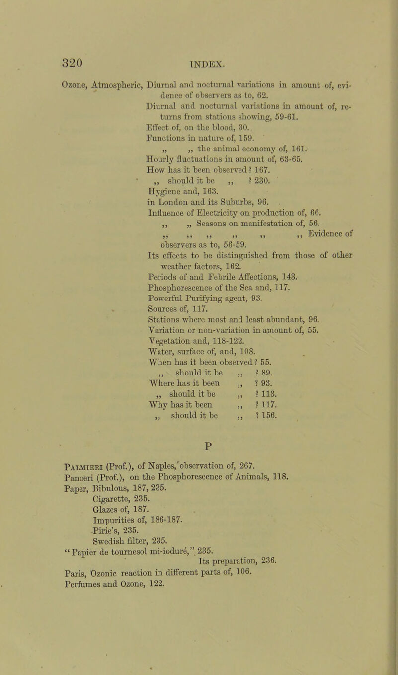 Ozone, Atmospheric, Diurnal and nocturnal variations in amount of, evi- dence of observers as to, 62. Diurnal and nocturnal variations in amount of, re- turns from stations showing, 59-61. Effect of, on the blood, 30. Functions in nature of, 159. „ „ the animal economy of, 161. Hourly fluctuations in amount of, 63-65. How has it been observed? 167. ,, should it be ,, ? 230. Hygiene and, 163. in London and its Suburbs, 96. Influence of Electricity on production of, 66. ,, „ Seasons on manifestation of, 56. ,, ,, ,, ,, ,, ,, Evidence of observers as to, 56-59. Its effects to be distinguished from those of other weather factors, 162. Periods of and Febrile Affections, 143. Phosphorescence of the Sea and, 117. Powerful Purifying agent, 93. Sources of, 117. Stations where most and least abundant, 96. Variation or non-variation in amount of, 55. Vegetation and, 118-122. Water, surface of, and, 108. When has it been observed ? 55. ,, should it be 55 ? 89. AVhere has it been 55 ? 93. ,, should it be 55 ? 113. Why has it been 55 ? 117. ,, should it be 55 ? 156. P Palmieri (Prof.), of Naples,'observation of, 267. Panceri (Prof.), on the Phosphorescence of Animals, 118. Paper, Bibulous, 187, 235. Cigarette, 235. Glazes of, 187. Impurities of, 186-187. Pirie’s, 235. Swedish filter, 235. “ Papier de tournesol mi-iodure,” 235. Its preparation, 236. Paris, Ozonic reaction in different parts of, 106. Perfumes and Ozone, 122.