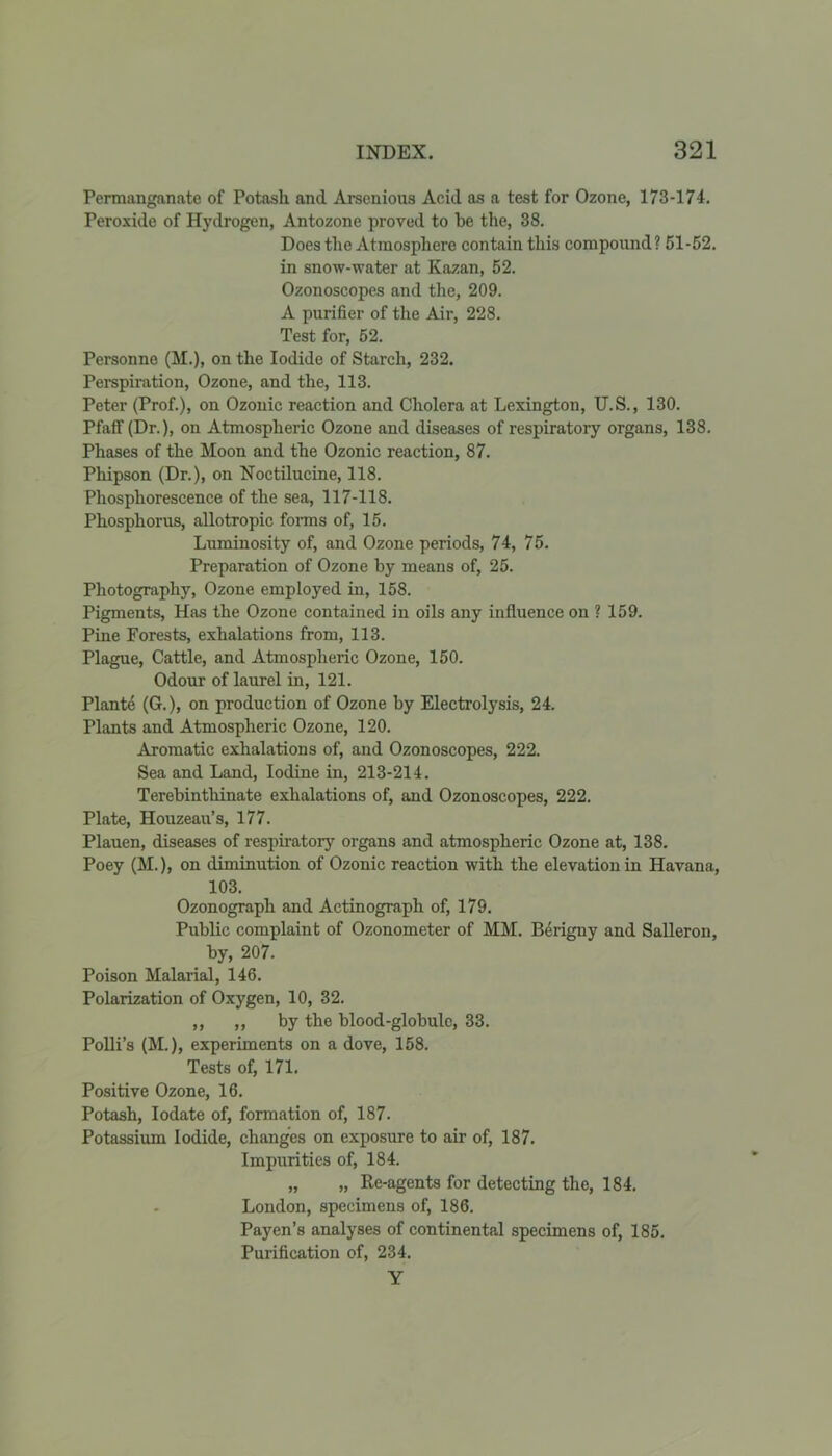 Permanganate of Potash and Arsenious Acid as a test for Ozone, 173-174. Peroxide of Hydrogen, Antozone proved to be the, 38. Does the Atmosphere contain this compound? 51-52. in snow-water at Kazan, 52. Ozonoscopes and the, 209. A purifier of the Air, 228. Test for, 52. Personno (M.), on the Iodide of Starch, 232. Perspiration, Ozone, and the, 113. Peter (Prof.), on Ozonic reaction and Cholera at Lexington, U.S., 130. Pfaff (Dr.), on Atmospheric Ozone and diseases of respiratory organs, 138. Phases of the Moon and the Ozonic reaction, 87. Phipson (Dr.), on Noctilucine, 118. Phosphorescence of the sea, 117-118. Phosphorus, allotropic forms of, 15. Luminosity of, and Ozone periods, 74, 75. Preparation of Ozone by means of, 25. Photography, Ozone employed in, 158. Pigments, Has the Ozone contained in oils any influence on ? 159. Pine Forests, exhalations from, 113. Plague, Cattle, and Atmospheric Ozone, 150. Odour of laurel in, 121. Plante (G.), on production of Ozone by Electrolysis, 24. Plants and Atmospheric Ozone, 120. Aromatic exhalations of, and Ozonoscopes, 222. Sea and Land, Iodine in, 213-214. Terebintliinate exhalations of, and Ozonoscopes, 222. Plate, Houzeau’s, 177. Plauen, diseases of respiratory organs and atmospheric Ozone at, 138. Poey (M.), on diminution of Ozonic reaction with the elevation in Havana, 103. Ozonograph and Actinograph of, 179. Public complaint of Ozonometer of MM. Berigny and Salleron, by, 207. Poison Malarial, 146. Polarization of Oxygen, 10, 32. ,, ,, by the blood-globule, 33. Polli’s (M.), experiments on a dove, 158. Tests of, 171. Positive Ozone, 16. Potash, Iodate of, formation of, 187. Potassium Iodide, changes on exposure to air of, 187. Impurities of, 184. „ „ Re-agents for detecting the, 184. London, specimens of, 186. Payen’s analyses of continental specimens of, 185. Purification of, 234. Y