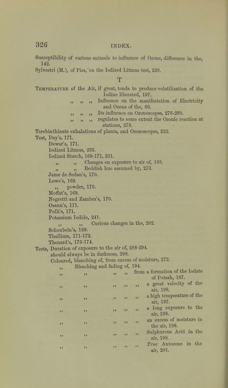 Susceptibility of various animals to influence of Ozone, difference in the, 142. Sylvestri (M.), of Pisa, on the Iodized Litmus test, 238. T Temperature of the Air, if great, tends to produce volatilization of the Iodine liberated, 197. ,, „ ,, Influence on the manifestation of Electricity and Ozone of the, 69. ,, „ ,, Its influence on Ozonoscopes, 276-280. ,, „ ,, regulates to some extent the Ozonic reaction at stations, 278. Terebinthinate exhalations of plants, and Ozonoscopes, 222. Test, Day’s, 171. Dewar’s, 171. Iodized Litmus, 235. Iodized Starch, 169-171, 231. „ „ Changes on exposure to air of, 188. „ „ Keddish hue assumed by, 273. Jame de Sedan’s, 170. Lowe’s, 169. ,, powder, 170. Moffat’s, 169. Negretti and Zambra’s, 170. Osann’s, 171. Polli’s, 171. Potassium Iodide, 241. ,, ,, Curious changes in the, 202. Schonbein’s, 169. Thallium, 171-172. Thenard’s, 173-174. Tests, Duration of exposure to the air of, 288-294. should always be in darkness, 298. Coloured, blanching of, from excess of moisture, 272. ,, Bleaching and fading of, 194. from a formation of the Iodate of Potash, 187. ,, a great velocity of the air, 198. ,, a high temperature of the air, 197. ,, a long exposure to the air, 198. ,, an excess of moisture in the air, 196. ,, Sulphurous Acid in the air, 199. ,, True Antozone in the ah, 201. JJ 99 9 9 9) 99 9 9 9 9 9 9 9 9 95 5 9 9 9 99 9 9