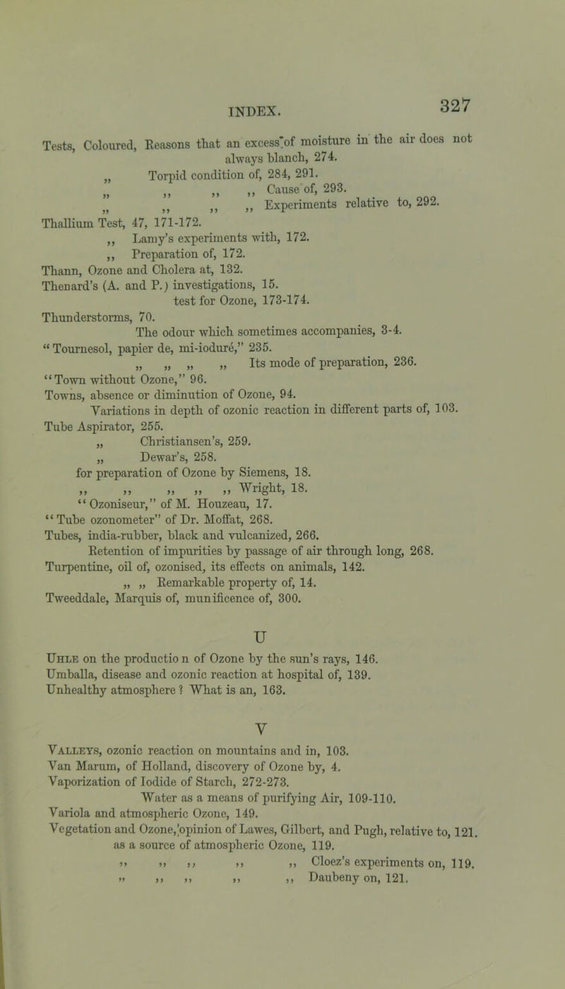 Tests, Coloured, Reasons tliat an excess'of moisture in the air does not always blanch, 274. „ Torpid condition of, 284, 291. „ ,, ,, ,, Cause of, 293. )( tf )} M Experiments relative to, 292. Thallium Test, 47, 171-172. ,, Lamy’s experiments with, 172. ,, Preparation of, 172. Tliann, Ozone and Cholera at, 132. Thenard’s (A. and P.) investigations, 15. test for Ozone, 173-174. Thunderstorms, 70. The odour which sometimes accompanies, 3-4. “ Tournesol, papier de, mi-iodure,” 235. „ „ „ „ Its mode of preparation, 236. “Town without Ozone,” 96. Towns, absence or diminution of Ozone, 94. ■Variations in depth of ozonic reaction in different parts of, 103. Tube Aspirator, 255. „ Christiansen’s, 259. „ Dewar’s, 258. for preparation of Ozone by Siemens, 18. „ „ „ „ » Wright, 18. “ Ozoniseur,” of M. Houzeau, 17. “ Tube ozonometer” of Dr. Moffat, 268. Tubes, india-rubber, black and vulcanized, 266. Retention of impurities by passage of air through long, 268. Turpentine, oil of, ozonised, its effects on animals, 142. „ „ Remarkable property of, 14. Tweeddale, Marquis of, munificence of, 300. u Uhle on the productio n of Ozone by the sun’s rays, 146. Umballa, disease and ozonic reaction at hospital of, 139. Unhealthy atmosphere ? What is an, 163. y Valleys, ozonic reaction on mountains and in, 103. Van Marum, of Holland, discovery of Ozone by, 4. Vaporization of Iodide of Starch, 272-273. Water as a means of purifying Air, 109-110. Variola and atmospheric Ozone, 149. Vegetation and Ozone,.'opinion of Lawes, Gilbert, and Pugh, relative to, 121. as a source of atmospheric Ozone, 119. >* if t, ,, ft Cloez’s experiments on, 119. >t it tt tt tt Daubeny on, 121.