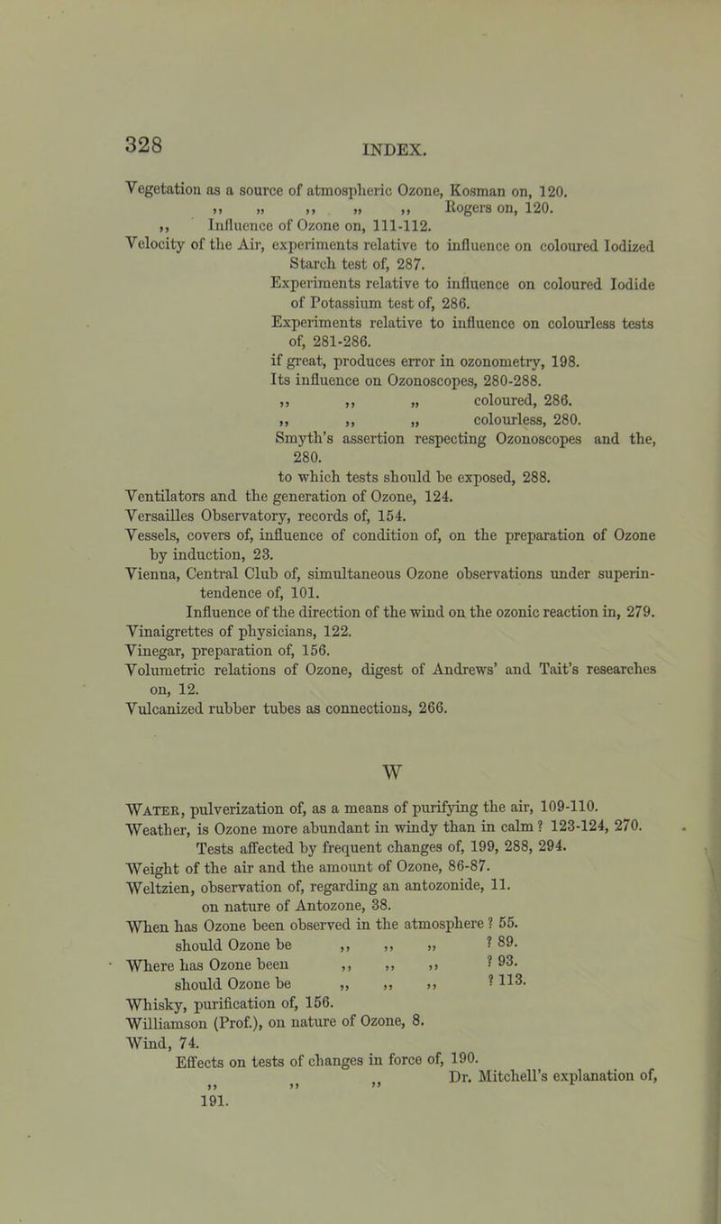 Vegetation as a source of atmospheric Ozone, Kosman on, 120. ,, „ ,, » ,, Rogers on, 120. ,, Influence of Ozone on, 111-112. Velocity of the Air, experiments relative to influence on coloured Iodized Starch test of, 287. Experiments relative to influence on coloured Iodide of Potassium test of, 286. Experiments relative to influence on colourless tests of, 281-286. if great, produces error in ozonometry, 198. Its influence on Ozonoscopes, 280-288. ,, ,, „ coloured, 286. ,, ,, „ colourless, 280. Smyth’s assertion respecting Ozonoscopes and the, 280. to which tests should he exposed, 288. Ventilators and the generation of Ozone, 124. Versailles Observatory, records of, 154. Vessels, covers of, influence of condition of, on the preparation of Ozone by induction, 23. Vienna, Central Club of, simultaneous Ozone observations under superin- tendence of, 101. Influence of the direction of the wind on the ozonic reaction in, 279. Vinaigrettes of physicians, 122. Vinegar, preparation of, 156. Volumetric relations of Ozone, digest of Andrews’ and Tait’s researches on, 12. Vulcanized rubber tubes as connections, 266. w Water, pulverization of, as a means of purifying the air, 109-110. Weather, is Ozone more abundant in windy than in calm ? 123-124, 270. Tests affected by frequent changes of, 199, 288, 294. Weight of the air and the amount of Ozone, 86-87. Weltzien, observation of, regarding an antozonide, 11. on nature of Antozone, 38. When has Ozone been observed in the atmosphere ? 55. should Ozone be ,, ,, „ ? 89. Where has Ozone been ,, ,, >> 193. should Ozone be „ „ ? 113- Whisky, purification of, 156. Williamson (Prof.), on nature of Ozone, 8. Wind, 74. Effects on tests of changes in force of, 190. Dr. Mitchell’s explanation of, >> >> ” 191.