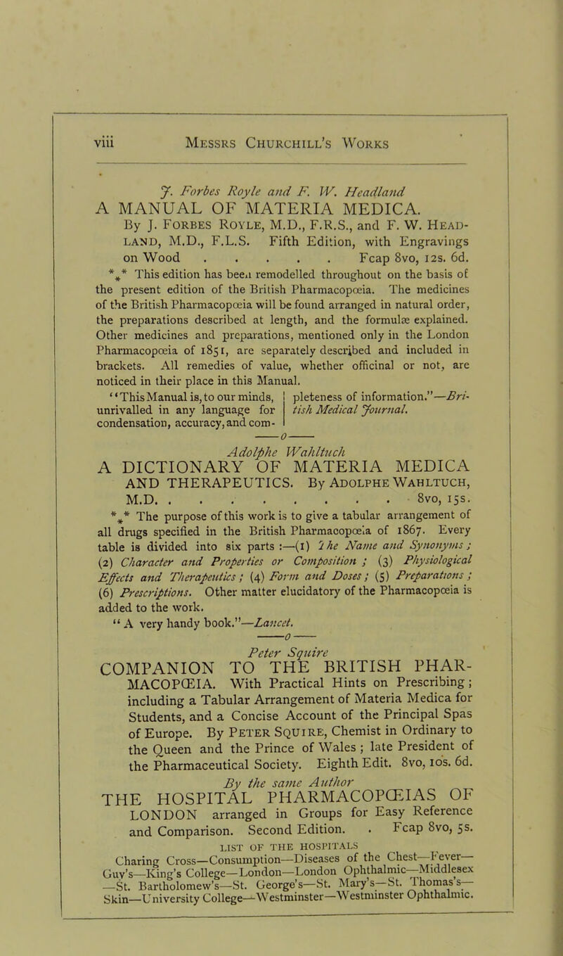 J. Forbes Royle and F. IV. Headland A MANUAL OF MATERIA MEDICA. By J. Forbes Royle, M.D., F.R.S., and F. W. Head- land, M.D., F.L.S. Fifth Edition, with Engravings on Wood Fcap 8vo, 12s. 6d. *** This edition has been remodelled throughout on the basis of the present edition of the British Pharmacopoeia. The medicines of the British Pharmacopoeia will be found arranged in natural order, the preparations described at length, and the formulae explained. Other medicines and preparations, mentioned only in the London Pharmacopoeia of 1851, are separately described and included in brackets. All remedies of value, whether officinal or not, are noticed in their place in this Manual. “ThisManual is,to our minds, pleteness of information.”—Bri- unrivalled in any language for tish Medical Journal. condensation, accuracy, and com - 0 Adolphe Wahltuch A DICTIONARY OF MATERIA MEDICA AND THERAPEUTICS. By Adolphe Wahltuch, M.D 8vo, 15s. The purpose of this work is to give a tabular arrangement of all drugs specified in the British Pharmacopoeia of 1867. Every table is divided into six parts :—(1) 'l he Name and Synonyms ; (2) Character and Properties or Composition ; (3) Physiological Effects and Therapeutics', (4) Form and Doses; (5) Preparations; (6) Prescriptions. Other matter elucidatory of the Pharmacopoeia is added to the work. “ A very handy book.”—Lancet. o Peter Squire COMPANION TO THE BRITISH PHAR- MACOPOEIA. With Practical Hints on Prescribing; including a Tabular Arrangement of Materia Medica for Students, and a Concise Account of the Principal Spas of Europe. By Peter Squire, Chemist in Ordinary to the Oueen and the Prince of Wales; late President of the Pharmaceutical Society. Eighth Edit. 8vo, 10s. 6d. By the same Author THE HOSPITAL PHARMACOPCEIAS OF LONDON arranged in Groups for Easy Reference and Comparison. Second Edition. . Fcap 8vo, 5 s- LIST OF THE HOSPITALS Charing Cross—Consumption—Diseases of the Chest—fever Quy’s—King’s College—London—London Ophthalmic Middlesex —St. Bartholomew’s—St. George’s—St. Mary s—St. Thomas s- Skin—University College—-Westminster—Westnnnster Ophthalmic.
